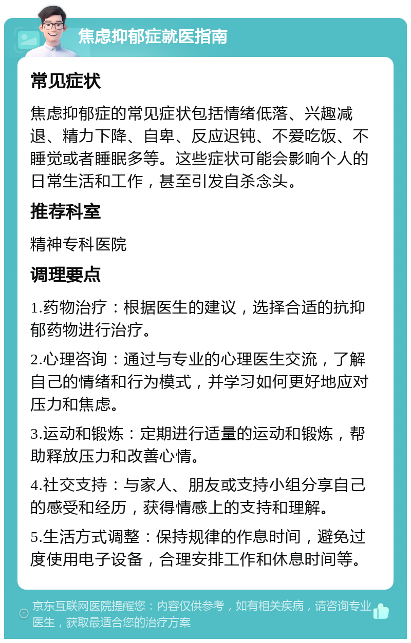 焦虑抑郁症就医指南 常见症状 焦虑抑郁症的常见症状包括情绪低落、兴趣减退、精力下降、自卑、反应迟钝、不爱吃饭、不睡觉或者睡眠多等。这些症状可能会影响个人的日常生活和工作，甚至引发自杀念头。 推荐科室 精神专科医院 调理要点 1.药物治疗：根据医生的建议，选择合适的抗抑郁药物进行治疗。 2.心理咨询：通过与专业的心理医生交流，了解自己的情绪和行为模式，并学习如何更好地应对压力和焦虑。 3.运动和锻炼：定期进行适量的运动和锻炼，帮助释放压力和改善心情。 4.社交支持：与家人、朋友或支持小组分享自己的感受和经历，获得情感上的支持和理解。 5.生活方式调整：保持规律的作息时间，避免过度使用电子设备，合理安排工作和休息时间等。