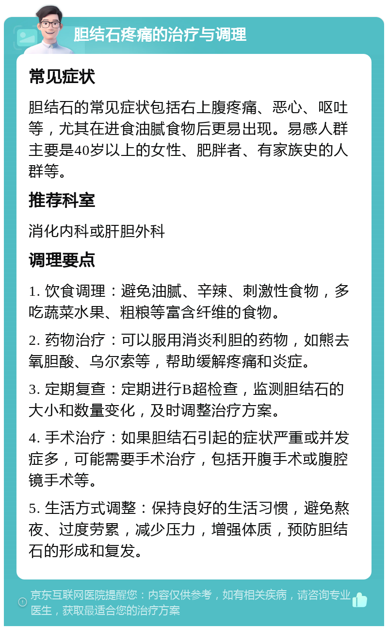 胆结石疼痛的治疗与调理 常见症状 胆结石的常见症状包括右上腹疼痛、恶心、呕吐等，尤其在进食油腻食物后更易出现。易感人群主要是40岁以上的女性、肥胖者、有家族史的人群等。 推荐科室 消化内科或肝胆外科 调理要点 1. 饮食调理：避免油腻、辛辣、刺激性食物，多吃蔬菜水果、粗粮等富含纤维的食物。 2. 药物治疗：可以服用消炎利胆的药物，如熊去氧胆酸、乌尔索等，帮助缓解疼痛和炎症。 3. 定期复查：定期进行B超检查，监测胆结石的大小和数量变化，及时调整治疗方案。 4. 手术治疗：如果胆结石引起的症状严重或并发症多，可能需要手术治疗，包括开腹手术或腹腔镜手术等。 5. 生活方式调整：保持良好的生活习惯，避免熬夜、过度劳累，减少压力，增强体质，预防胆结石的形成和复发。