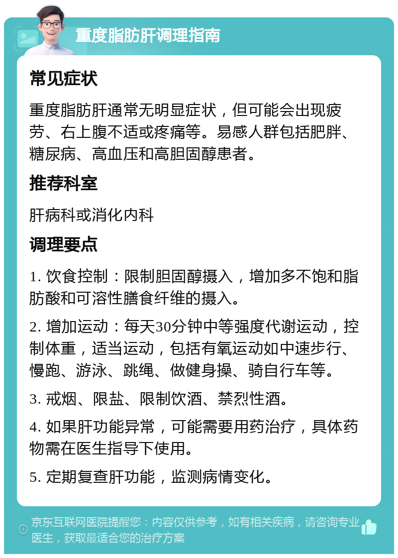 重度脂肪肝调理指南 常见症状 重度脂肪肝通常无明显症状，但可能会出现疲劳、右上腹不适或疼痛等。易感人群包括肥胖、糖尿病、高血压和高胆固醇患者。 推荐科室 肝病科或消化内科 调理要点 1. 饮食控制：限制胆固醇摄入，增加多不饱和脂肪酸和可溶性膳食纤维的摄入。 2. 增加运动：每天30分钟中等强度代谢运动，控制体重，适当运动，包括有氧运动如中速步行、慢跑、游泳、跳绳、做健身操、骑自行车等。 3. 戒烟、限盐、限制饮酒、禁烈性酒。 4. 如果肝功能异常，可能需要用药治疗，具体药物需在医生指导下使用。 5. 定期复查肝功能，监测病情变化。