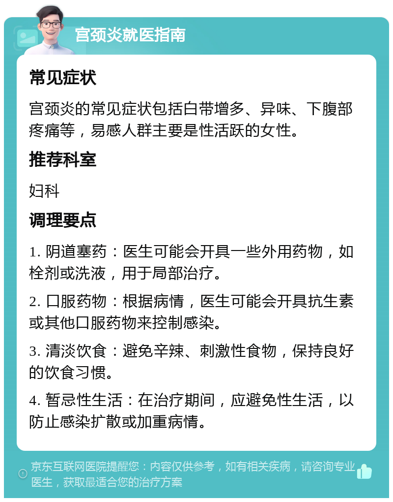 宫颈炎就医指南 常见症状 宫颈炎的常见症状包括白带增多、异味、下腹部疼痛等，易感人群主要是性活跃的女性。 推荐科室 妇科 调理要点 1. 阴道塞药：医生可能会开具一些外用药物，如栓剂或洗液，用于局部治疗。 2. 口服药物：根据病情，医生可能会开具抗生素或其他口服药物来控制感染。 3. 清淡饮食：避免辛辣、刺激性食物，保持良好的饮食习惯。 4. 暂忌性生活：在治疗期间，应避免性生活，以防止感染扩散或加重病情。