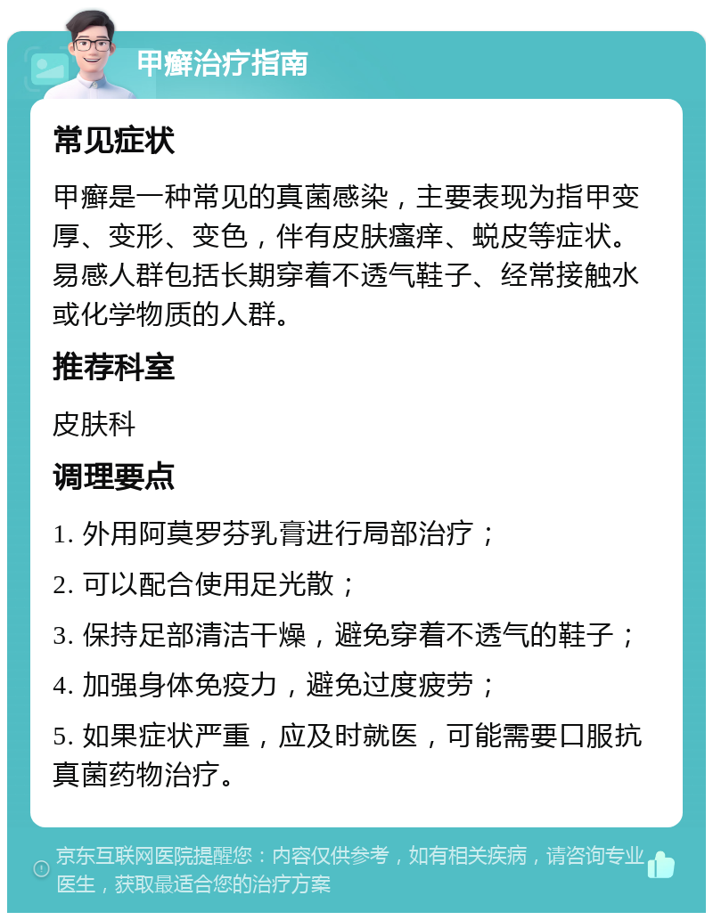 甲癣治疗指南 常见症状 甲癣是一种常见的真菌感染，主要表现为指甲变厚、变形、变色，伴有皮肤瘙痒、蜕皮等症状。易感人群包括长期穿着不透气鞋子、经常接触水或化学物质的人群。 推荐科室 皮肤科 调理要点 1. 外用阿莫罗芬乳膏进行局部治疗； 2. 可以配合使用足光散； 3. 保持足部清洁干燥，避免穿着不透气的鞋子； 4. 加强身体免疫力，避免过度疲劳； 5. 如果症状严重，应及时就医，可能需要口服抗真菌药物治疗。