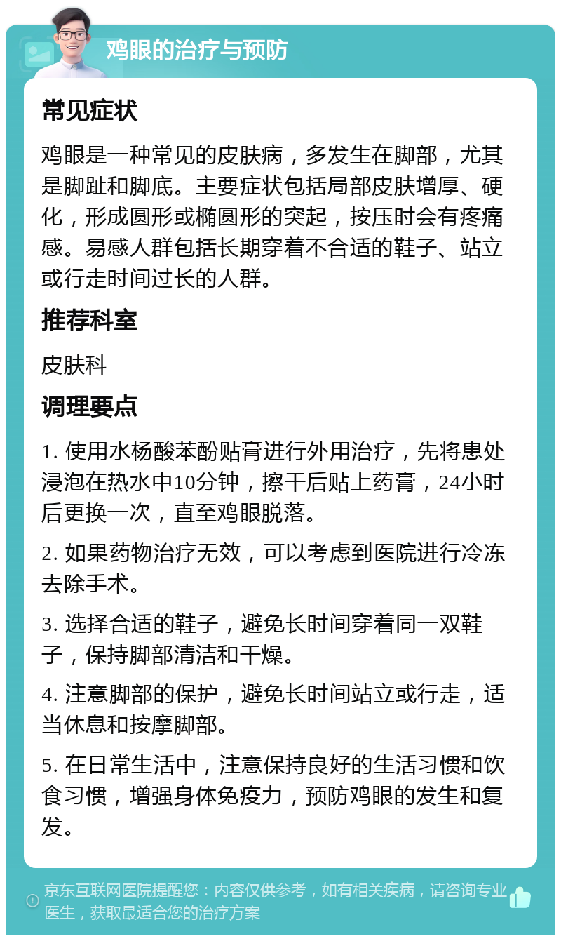 鸡眼的治疗与预防 常见症状 鸡眼是一种常见的皮肤病，多发生在脚部，尤其是脚趾和脚底。主要症状包括局部皮肤增厚、硬化，形成圆形或椭圆形的突起，按压时会有疼痛感。易感人群包括长期穿着不合适的鞋子、站立或行走时间过长的人群。 推荐科室 皮肤科 调理要点 1. 使用水杨酸苯酚贴膏进行外用治疗，先将患处浸泡在热水中10分钟，擦干后贴上药膏，24小时后更换一次，直至鸡眼脱落。 2. 如果药物治疗无效，可以考虑到医院进行冷冻去除手术。 3. 选择合适的鞋子，避免长时间穿着同一双鞋子，保持脚部清洁和干燥。 4. 注意脚部的保护，避免长时间站立或行走，适当休息和按摩脚部。 5. 在日常生活中，注意保持良好的生活习惯和饮食习惯，增强身体免疫力，预防鸡眼的发生和复发。