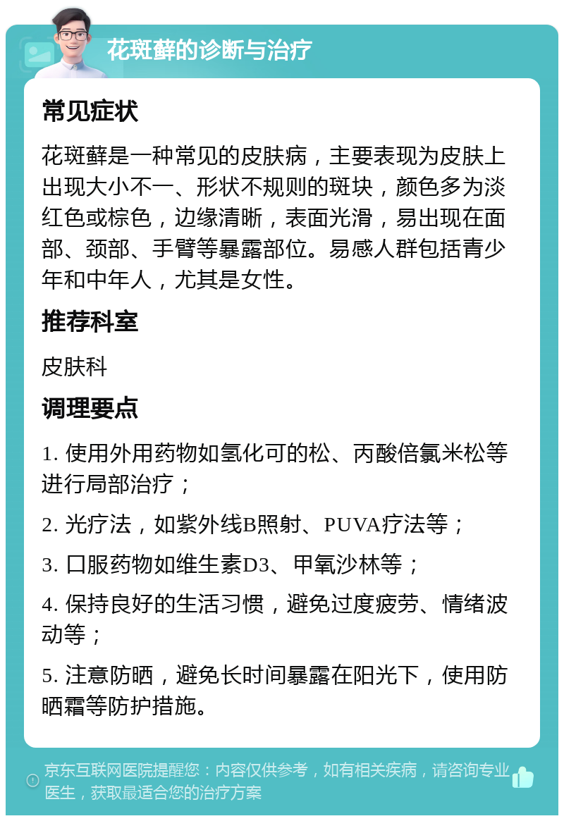 花斑藓的诊断与治疗 常见症状 花斑藓是一种常见的皮肤病，主要表现为皮肤上出现大小不一、形状不规则的斑块，颜色多为淡红色或棕色，边缘清晰，表面光滑，易出现在面部、颈部、手臂等暴露部位。易感人群包括青少年和中年人，尤其是女性。 推荐科室 皮肤科 调理要点 1. 使用外用药物如氢化可的松、丙酸倍氯米松等进行局部治疗； 2. 光疗法，如紫外线B照射、PUVA疗法等； 3. 口服药物如维生素D3、甲氧沙林等； 4. 保持良好的生活习惯，避免过度疲劳、情绪波动等； 5. 注意防晒，避免长时间暴露在阳光下，使用防晒霜等防护措施。