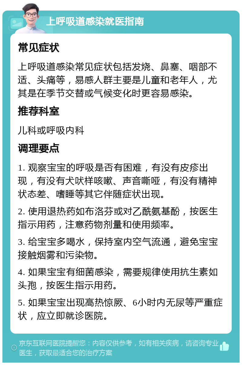 上呼吸道感染就医指南 常见症状 上呼吸道感染常见症状包括发烧、鼻塞、咽部不适、头痛等，易感人群主要是儿童和老年人，尤其是在季节交替或气候变化时更容易感染。 推荐科室 儿科或呼吸内科 调理要点 1. 观察宝宝的呼吸是否有困难，有没有皮疹出现，有没有犬吠样咳嗽、声音嘶哑，有没有精神状态差、嗜睡等其它伴随症状出现。 2. 使用退热药如布洛芬或对乙酰氨基酚，按医生指示用药，注意药物剂量和使用频率。 3. 给宝宝多喝水，保持室内空气流通，避免宝宝接触烟雾和污染物。 4. 如果宝宝有细菌感染，需要规律使用抗生素如头孢，按医生指示用药。 5. 如果宝宝出现高热惊厥、6小时内无尿等严重症状，应立即就诊医院。