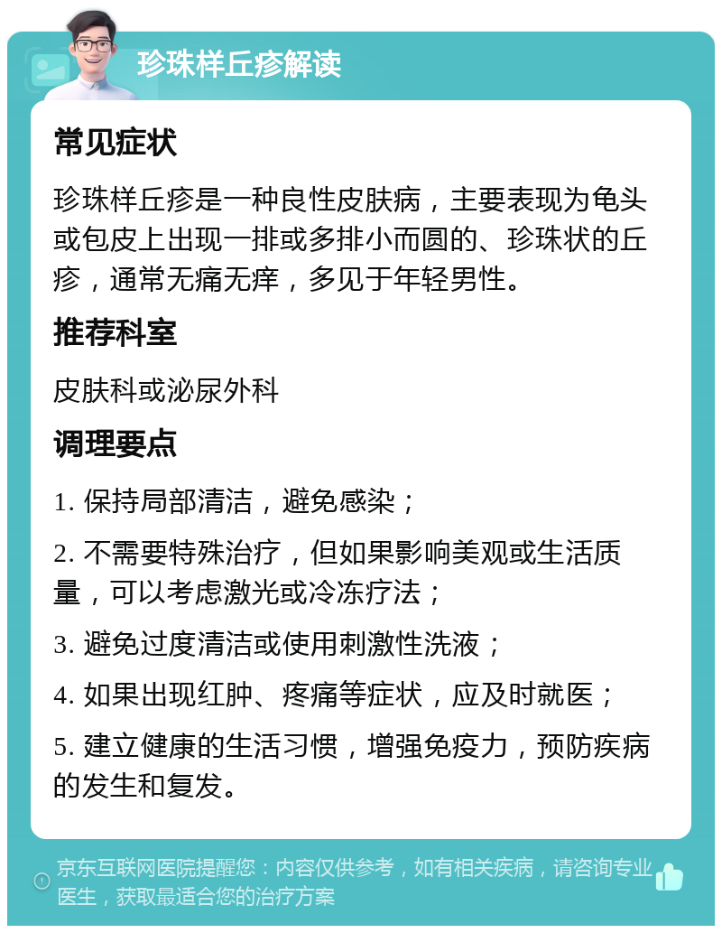 珍珠样丘疹解读 常见症状 珍珠样丘疹是一种良性皮肤病，主要表现为龟头或包皮上出现一排或多排小而圆的、珍珠状的丘疹，通常无痛无痒，多见于年轻男性。 推荐科室 皮肤科或泌尿外科 调理要点 1. 保持局部清洁，避免感染； 2. 不需要特殊治疗，但如果影响美观或生活质量，可以考虑激光或冷冻疗法； 3. 避免过度清洁或使用刺激性洗液； 4. 如果出现红肿、疼痛等症状，应及时就医； 5. 建立健康的生活习惯，增强免疫力，预防疾病的发生和复发。