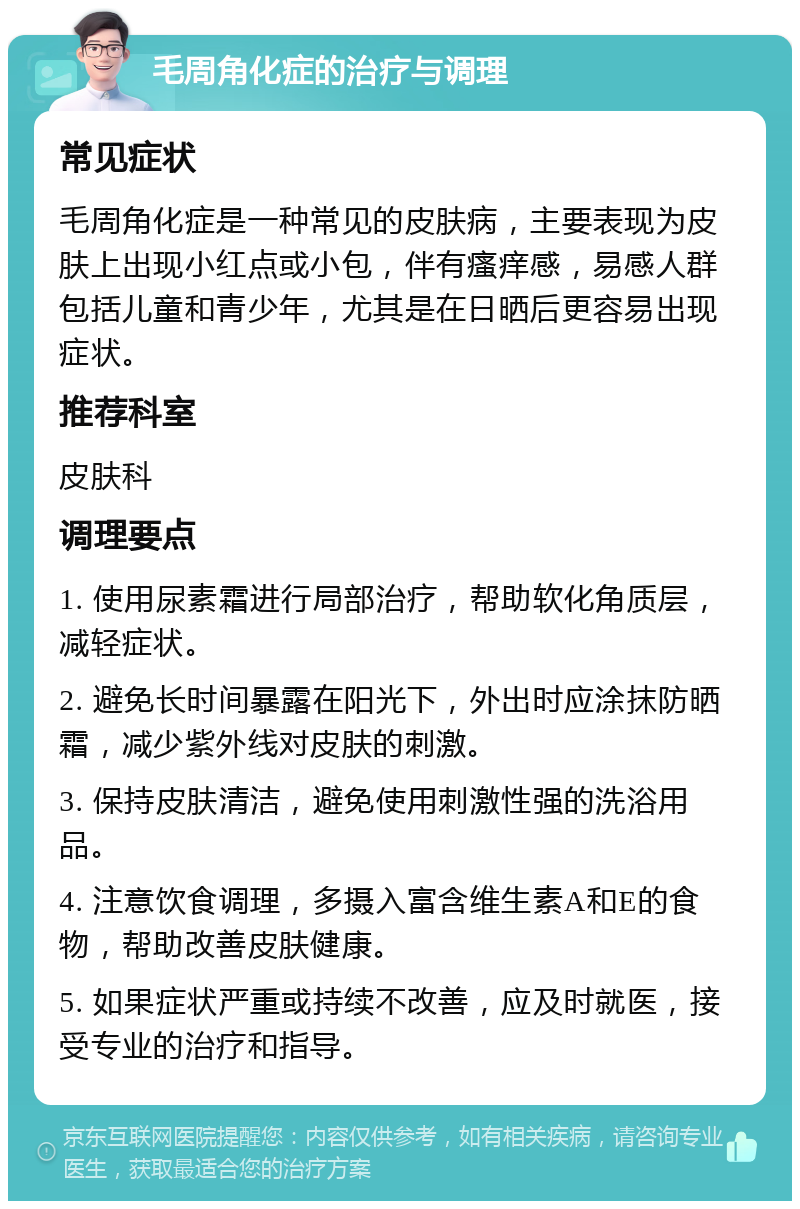 毛周角化症的治疗与调理 常见症状 毛周角化症是一种常见的皮肤病，主要表现为皮肤上出现小红点或小包，伴有瘙痒感，易感人群包括儿童和青少年，尤其是在日晒后更容易出现症状。 推荐科室 皮肤科 调理要点 1. 使用尿素霜进行局部治疗，帮助软化角质层，减轻症状。 2. 避免长时间暴露在阳光下，外出时应涂抹防晒霜，减少紫外线对皮肤的刺激。 3. 保持皮肤清洁，避免使用刺激性强的洗浴用品。 4. 注意饮食调理，多摄入富含维生素A和E的食物，帮助改善皮肤健康。 5. 如果症状严重或持续不改善，应及时就医，接受专业的治疗和指导。