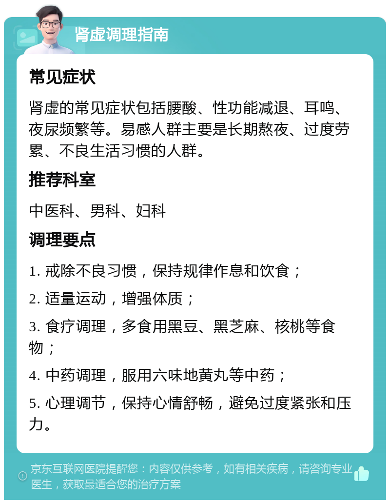 肾虚调理指南 常见症状 肾虚的常见症状包括腰酸、性功能减退、耳鸣、夜尿频繁等。易感人群主要是长期熬夜、过度劳累、不良生活习惯的人群。 推荐科室 中医科、男科、妇科 调理要点 1. 戒除不良习惯，保持规律作息和饮食； 2. 适量运动，增强体质； 3. 食疗调理，多食用黑豆、黑芝麻、核桃等食物； 4. 中药调理，服用六味地黄丸等中药； 5. 心理调节，保持心情舒畅，避免过度紧张和压力。