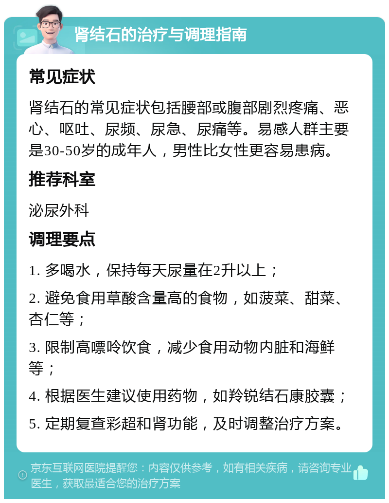 肾结石的治疗与调理指南 常见症状 肾结石的常见症状包括腰部或腹部剧烈疼痛、恶心、呕吐、尿频、尿急、尿痛等。易感人群主要是30-50岁的成年人，男性比女性更容易患病。 推荐科室 泌尿外科 调理要点 1. 多喝水，保持每天尿量在2升以上； 2. 避免食用草酸含量高的食物，如菠菜、甜菜、杏仁等； 3. 限制高嘌呤饮食，减少食用动物内脏和海鲜等； 4. 根据医生建议使用药物，如羚锐结石康胶囊； 5. 定期复查彩超和肾功能，及时调整治疗方案。