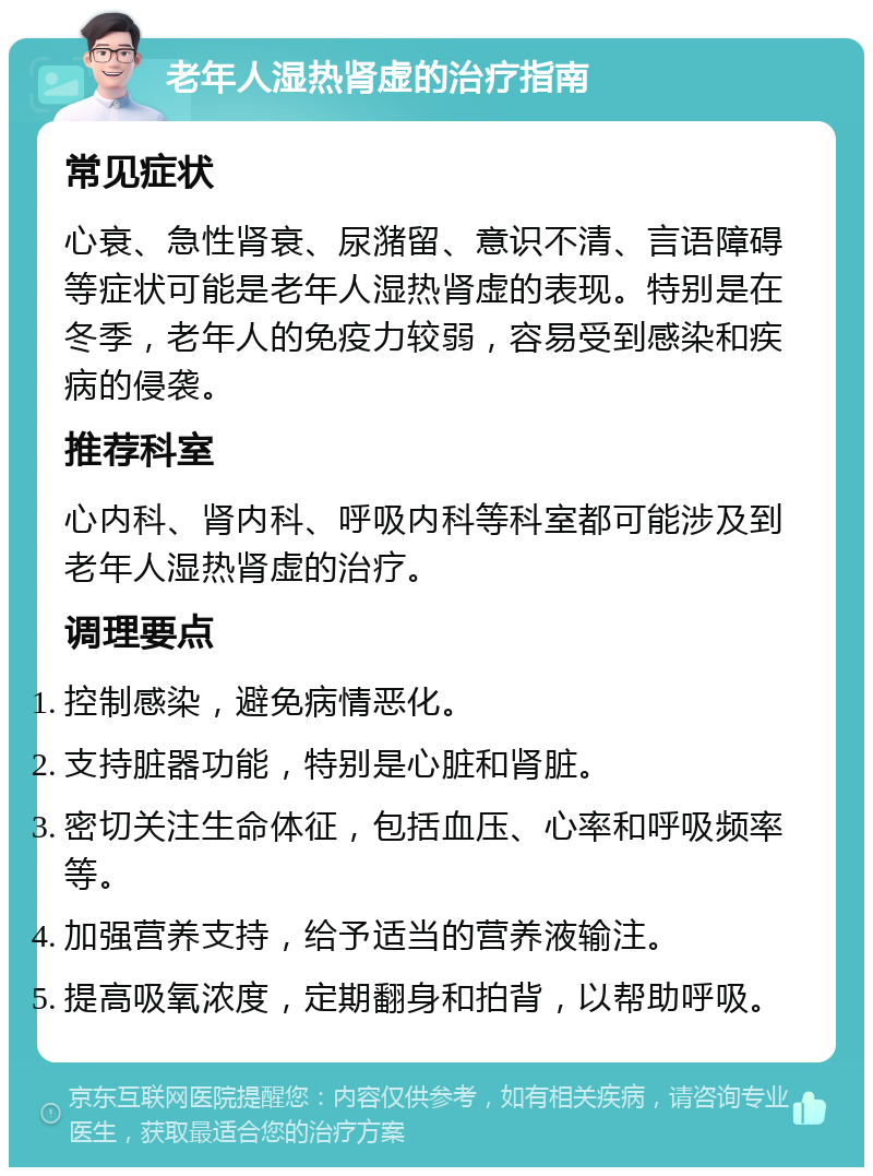 老年人湿热肾虚的治疗指南 常见症状 心衰、急性肾衰、尿潴留、意识不清、言语障碍等症状可能是老年人湿热肾虚的表现。特别是在冬季，老年人的免疫力较弱，容易受到感染和疾病的侵袭。 推荐科室 心内科、肾内科、呼吸内科等科室都可能涉及到老年人湿热肾虚的治疗。 调理要点 控制感染，避免病情恶化。 支持脏器功能，特别是心脏和肾脏。 密切关注生命体征，包括血压、心率和呼吸频率等。 加强营养支持，给予适当的营养液输注。 提高吸氧浓度，定期翻身和拍背，以帮助呼吸。