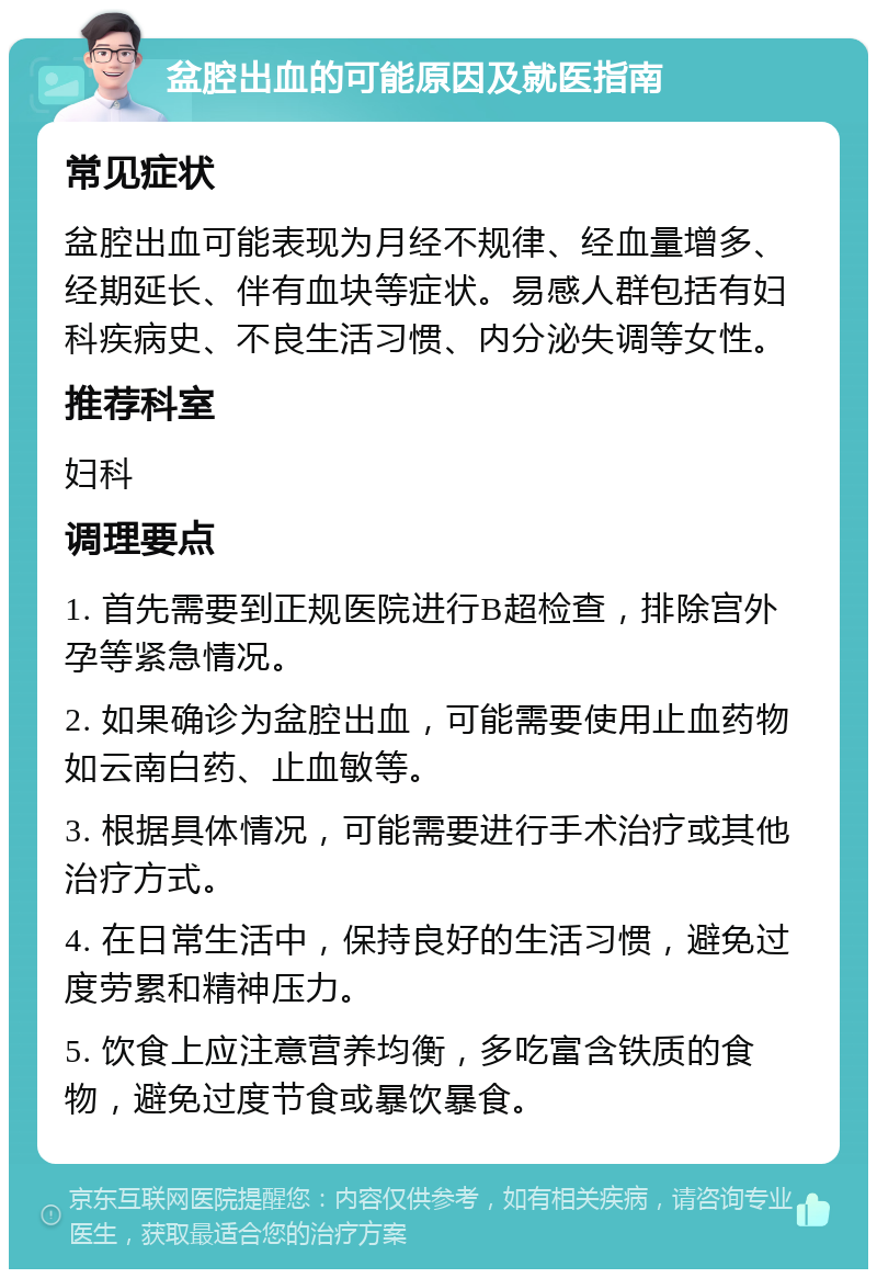 盆腔出血的可能原因及就医指南 常见症状 盆腔出血可能表现为月经不规律、经血量增多、经期延长、伴有血块等症状。易感人群包括有妇科疾病史、不良生活习惯、内分泌失调等女性。 推荐科室 妇科 调理要点 1. 首先需要到正规医院进行B超检查，排除宫外孕等紧急情况。 2. 如果确诊为盆腔出血，可能需要使用止血药物如云南白药、止血敏等。 3. 根据具体情况，可能需要进行手术治疗或其他治疗方式。 4. 在日常生活中，保持良好的生活习惯，避免过度劳累和精神压力。 5. 饮食上应注意营养均衡，多吃富含铁质的食物，避免过度节食或暴饮暴食。