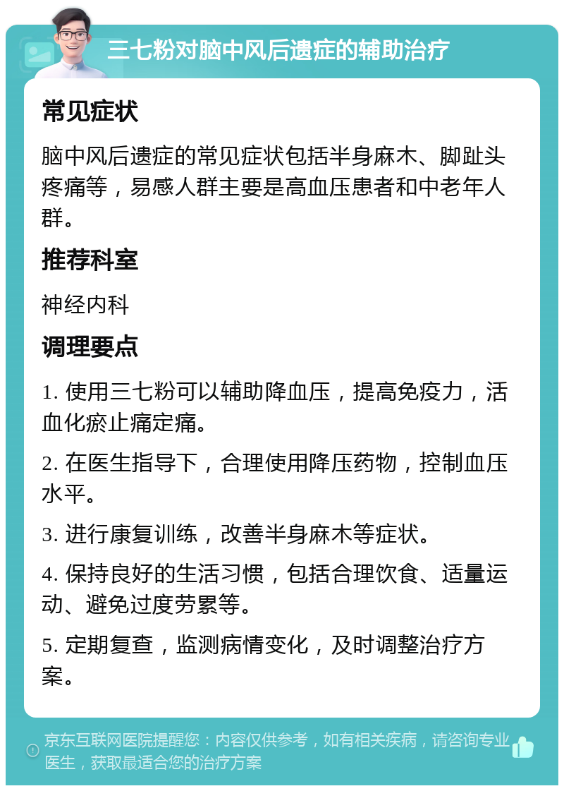 三七粉对脑中风后遗症的辅助治疗 常见症状 脑中风后遗症的常见症状包括半身麻木、脚趾头疼痛等，易感人群主要是高血压患者和中老年人群。 推荐科室 神经内科 调理要点 1. 使用三七粉可以辅助降血压，提高免疫力，活血化瘀止痛定痛。 2. 在医生指导下，合理使用降压药物，控制血压水平。 3. 进行康复训练，改善半身麻木等症状。 4. 保持良好的生活习惯，包括合理饮食、适量运动、避免过度劳累等。 5. 定期复查，监测病情变化，及时调整治疗方案。