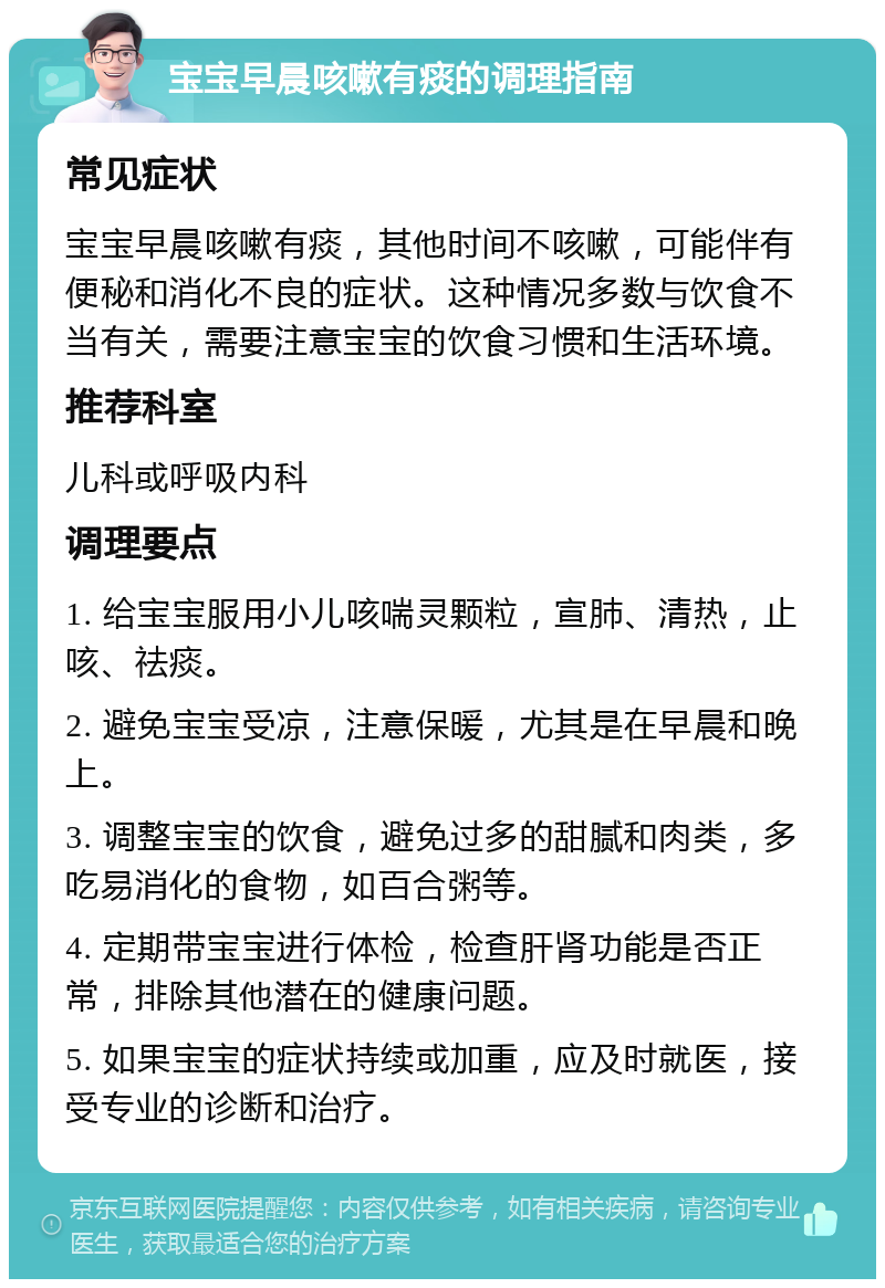 宝宝早晨咳嗽有痰的调理指南 常见症状 宝宝早晨咳嗽有痰，其他时间不咳嗽，可能伴有便秘和消化不良的症状。这种情况多数与饮食不当有关，需要注意宝宝的饮食习惯和生活环境。 推荐科室 儿科或呼吸内科 调理要点 1. 给宝宝服用小儿咳喘灵颗粒，宣肺、清热，止咳、祛痰。 2. 避免宝宝受凉，注意保暖，尤其是在早晨和晚上。 3. 调整宝宝的饮食，避免过多的甜腻和肉类，多吃易消化的食物，如百合粥等。 4. 定期带宝宝进行体检，检查肝肾功能是否正常，排除其他潜在的健康问题。 5. 如果宝宝的症状持续或加重，应及时就医，接受专业的诊断和治疗。