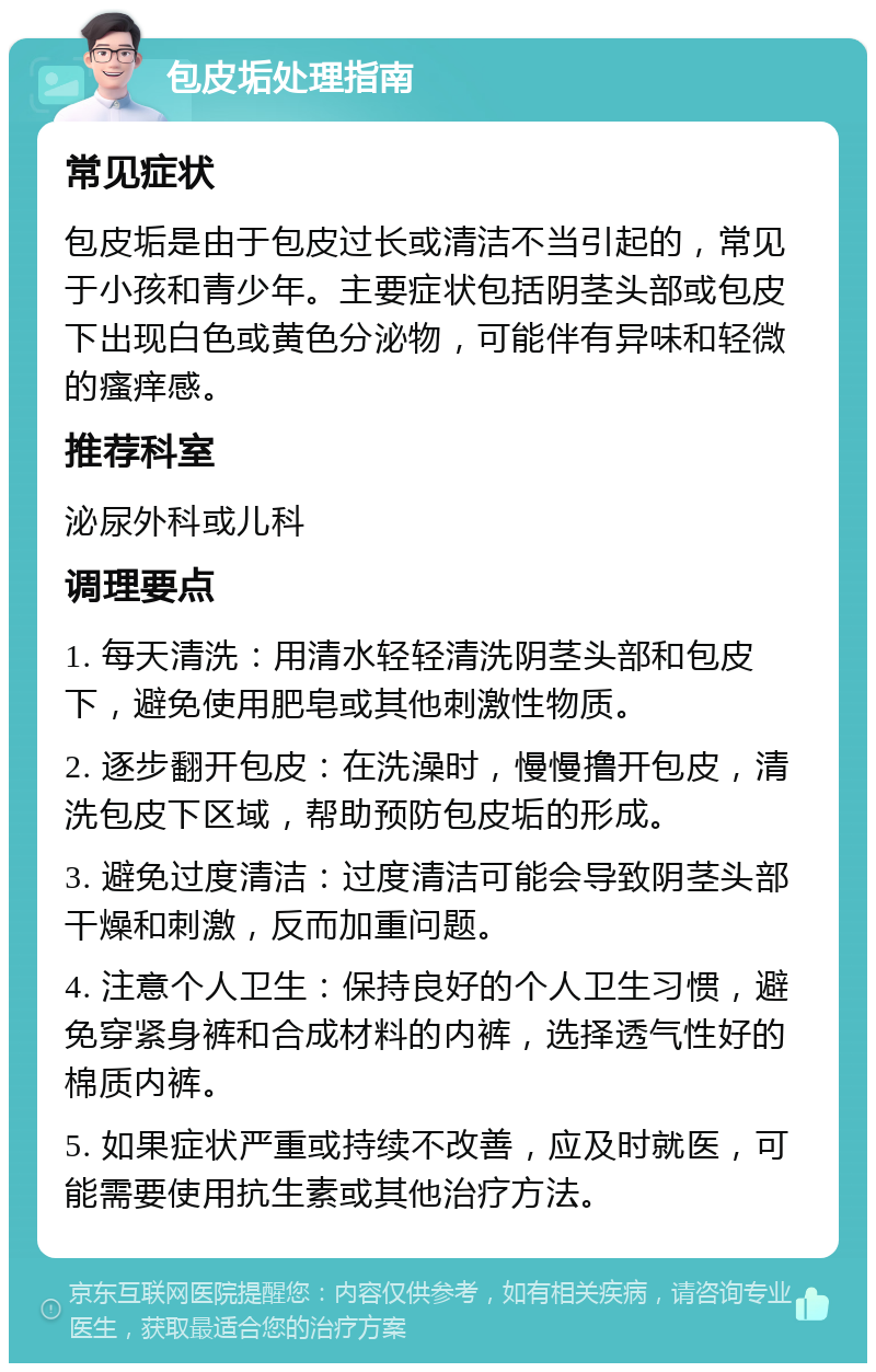 包皮垢处理指南 常见症状 包皮垢是由于包皮过长或清洁不当引起的，常见于小孩和青少年。主要症状包括阴茎头部或包皮下出现白色或黄色分泌物，可能伴有异味和轻微的瘙痒感。 推荐科室 泌尿外科或儿科 调理要点 1. 每天清洗：用清水轻轻清洗阴茎头部和包皮下，避免使用肥皂或其他刺激性物质。 2. 逐步翻开包皮：在洗澡时，慢慢撸开包皮，清洗包皮下区域，帮助预防包皮垢的形成。 3. 避免过度清洁：过度清洁可能会导致阴茎头部干燥和刺激，反而加重问题。 4. 注意个人卫生：保持良好的个人卫生习惯，避免穿紧身裤和合成材料的内裤，选择透气性好的棉质内裤。 5. 如果症状严重或持续不改善，应及时就医，可能需要使用抗生素或其他治疗方法。