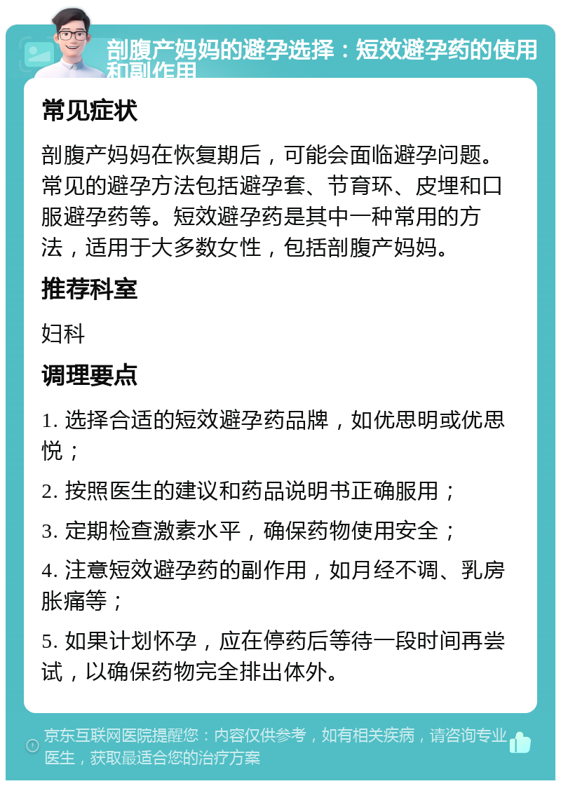 剖腹产妈妈的避孕选择：短效避孕药的使用和副作用 常见症状 剖腹产妈妈在恢复期后，可能会面临避孕问题。常见的避孕方法包括避孕套、节育环、皮埋和口服避孕药等。短效避孕药是其中一种常用的方法，适用于大多数女性，包括剖腹产妈妈。 推荐科室 妇科 调理要点 1. 选择合适的短效避孕药品牌，如优思明或优思悦； 2. 按照医生的建议和药品说明书正确服用； 3. 定期检查激素水平，确保药物使用安全； 4. 注意短效避孕药的副作用，如月经不调、乳房胀痛等； 5. 如果计划怀孕，应在停药后等待一段时间再尝试，以确保药物完全排出体外。