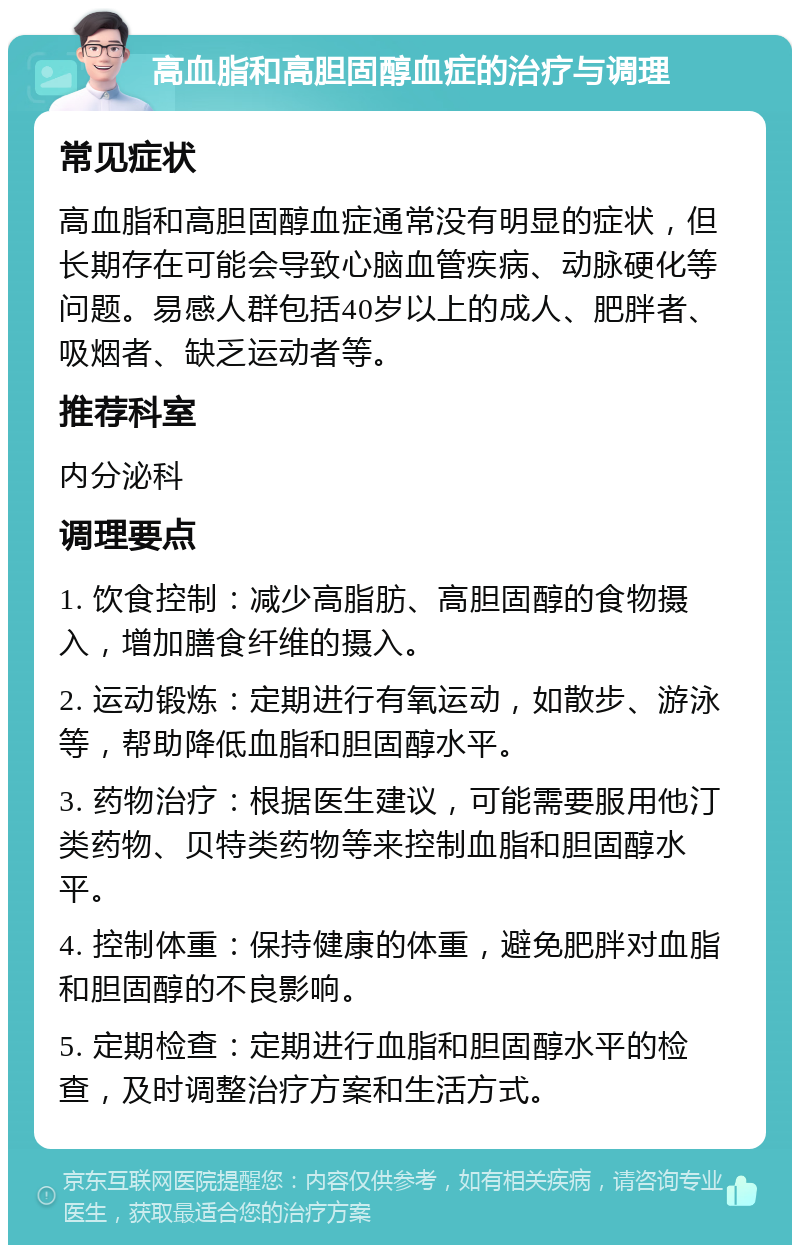 高血脂和高胆固醇血症的治疗与调理 常见症状 高血脂和高胆固醇血症通常没有明显的症状，但长期存在可能会导致心脑血管疾病、动脉硬化等问题。易感人群包括40岁以上的成人、肥胖者、吸烟者、缺乏运动者等。 推荐科室 内分泌科 调理要点 1. 饮食控制：减少高脂肪、高胆固醇的食物摄入，增加膳食纤维的摄入。 2. 运动锻炼：定期进行有氧运动，如散步、游泳等，帮助降低血脂和胆固醇水平。 3. 药物治疗：根据医生建议，可能需要服用他汀类药物、贝特类药物等来控制血脂和胆固醇水平。 4. 控制体重：保持健康的体重，避免肥胖对血脂和胆固醇的不良影响。 5. 定期检查：定期进行血脂和胆固醇水平的检查，及时调整治疗方案和生活方式。