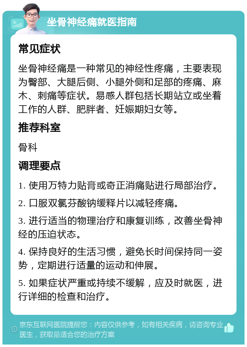 坐骨神经痛就医指南 常见症状 坐骨神经痛是一种常见的神经性疼痛，主要表现为臀部、大腿后侧、小腿外侧和足部的疼痛、麻木、刺痛等症状。易感人群包括长期站立或坐着工作的人群、肥胖者、妊娠期妇女等。 推荐科室 骨科 调理要点 1. 使用万特力贴膏或奇正消痛贴进行局部治疗。 2. 口服双氯芬酸钠缓释片以减轻疼痛。 3. 进行适当的物理治疗和康复训练，改善坐骨神经的压迫状态。 4. 保持良好的生活习惯，避免长时间保持同一姿势，定期进行适量的运动和伸展。 5. 如果症状严重或持续不缓解，应及时就医，进行详细的检查和治疗。