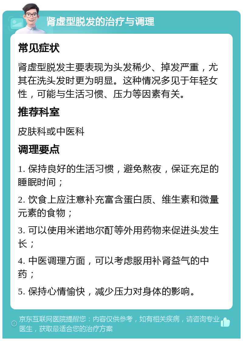 肾虚型脱发的治疗与调理 常见症状 肾虚型脱发主要表现为头发稀少、掉发严重，尤其在洗头发时更为明显。这种情况多见于年轻女性，可能与生活习惯、压力等因素有关。 推荐科室 皮肤科或中医科 调理要点 1. 保持良好的生活习惯，避免熬夜，保证充足的睡眠时间； 2. 饮食上应注意补充富含蛋白质、维生素和微量元素的食物； 3. 可以使用米诺地尔酊等外用药物来促进头发生长； 4. 中医调理方面，可以考虑服用补肾益气的中药； 5. 保持心情愉快，减少压力对身体的影响。