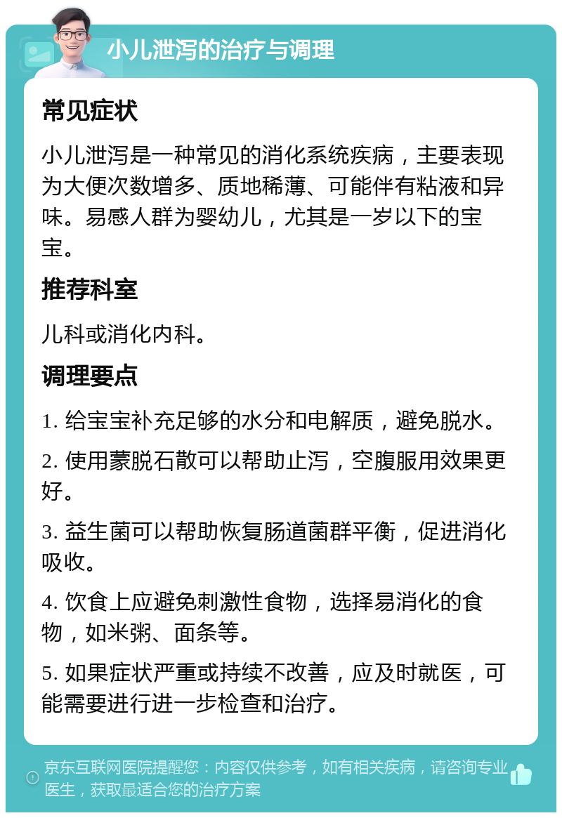 小儿泄泻的治疗与调理 常见症状 小儿泄泻是一种常见的消化系统疾病，主要表现为大便次数增多、质地稀薄、可能伴有粘液和异味。易感人群为婴幼儿，尤其是一岁以下的宝宝。 推荐科室 儿科或消化内科。 调理要点 1. 给宝宝补充足够的水分和电解质，避免脱水。 2. 使用蒙脱石散可以帮助止泻，空腹服用效果更好。 3. 益生菌可以帮助恢复肠道菌群平衡，促进消化吸收。 4. 饮食上应避免刺激性食物，选择易消化的食物，如米粥、面条等。 5. 如果症状严重或持续不改善，应及时就医，可能需要进行进一步检查和治疗。