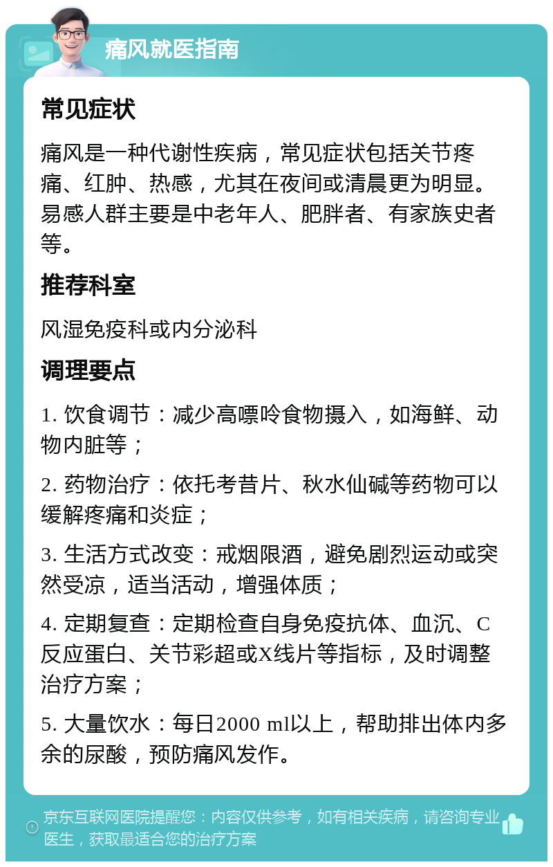 痛风就医指南 常见症状 痛风是一种代谢性疾病，常见症状包括关节疼痛、红肿、热感，尤其在夜间或清晨更为明显。易感人群主要是中老年人、肥胖者、有家族史者等。 推荐科室 风湿免疫科或内分泌科 调理要点 1. 饮食调节：减少高嘌呤食物摄入，如海鲜、动物内脏等； 2. 药物治疗：依托考昔片、秋水仙碱等药物可以缓解疼痛和炎症； 3. 生活方式改变：戒烟限酒，避免剧烈运动或突然受凉，适当活动，增强体质； 4. 定期复查：定期检查自身免疫抗体、血沉、C反应蛋白、关节彩超或X线片等指标，及时调整治疗方案； 5. 大量饮水：每日2000 ml以上，帮助排出体内多余的尿酸，预防痛风发作。