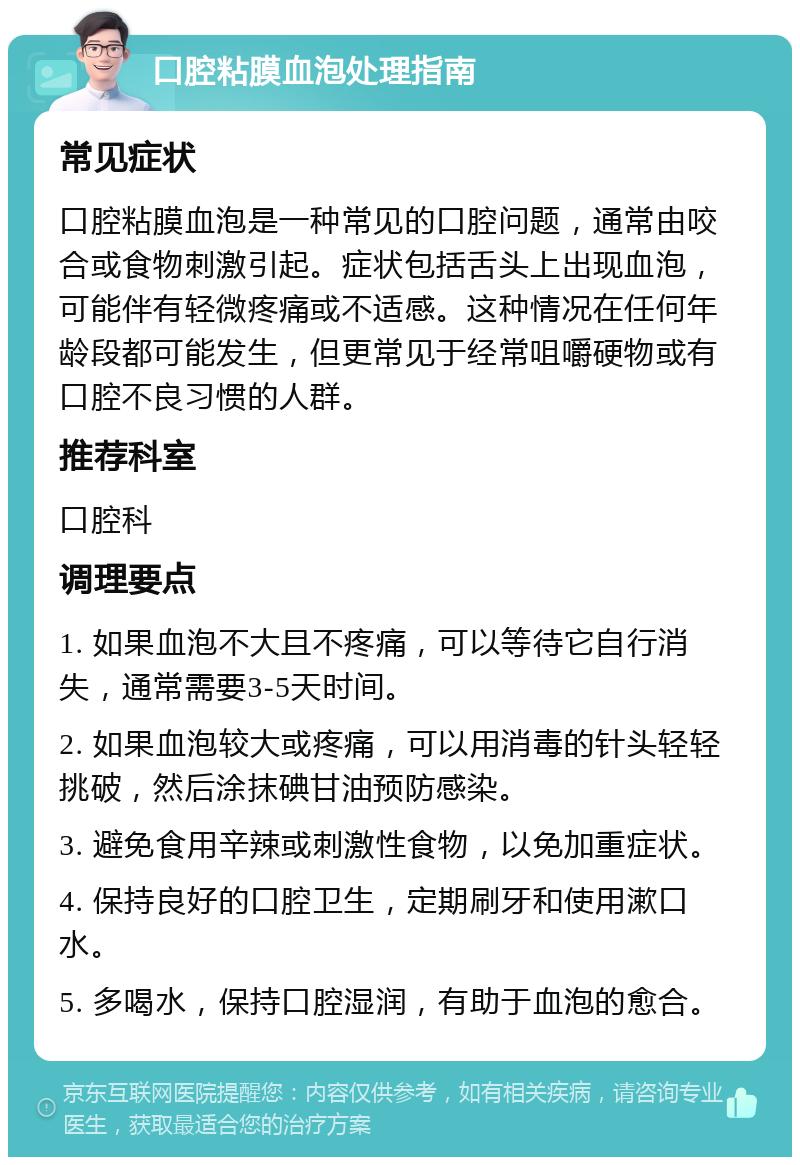 口腔粘膜血泡处理指南 常见症状 口腔粘膜血泡是一种常见的口腔问题，通常由咬合或食物刺激引起。症状包括舌头上出现血泡，可能伴有轻微疼痛或不适感。这种情况在任何年龄段都可能发生，但更常见于经常咀嚼硬物或有口腔不良习惯的人群。 推荐科室 口腔科 调理要点 1. 如果血泡不大且不疼痛，可以等待它自行消失，通常需要3-5天时间。 2. 如果血泡较大或疼痛，可以用消毒的针头轻轻挑破，然后涂抹碘甘油预防感染。 3. 避免食用辛辣或刺激性食物，以免加重症状。 4. 保持良好的口腔卫生，定期刷牙和使用漱口水。 5. 多喝水，保持口腔湿润，有助于血泡的愈合。