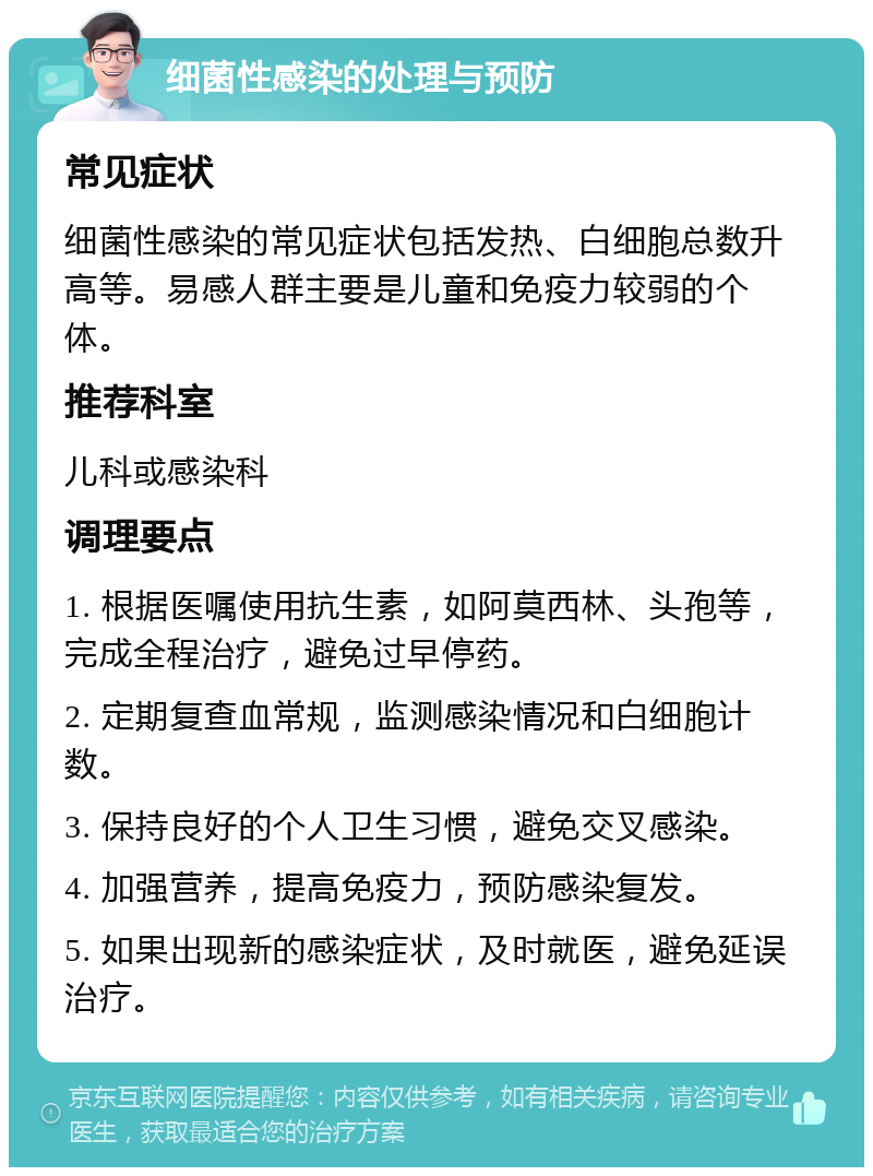 细菌性感染的处理与预防 常见症状 细菌性感染的常见症状包括发热、白细胞总数升高等。易感人群主要是儿童和免疫力较弱的个体。 推荐科室 儿科或感染科 调理要点 1. 根据医嘱使用抗生素，如阿莫西林、头孢等，完成全程治疗，避免过早停药。 2. 定期复查血常规，监测感染情况和白细胞计数。 3. 保持良好的个人卫生习惯，避免交叉感染。 4. 加强营养，提高免疫力，预防感染复发。 5. 如果出现新的感染症状，及时就医，避免延误治疗。