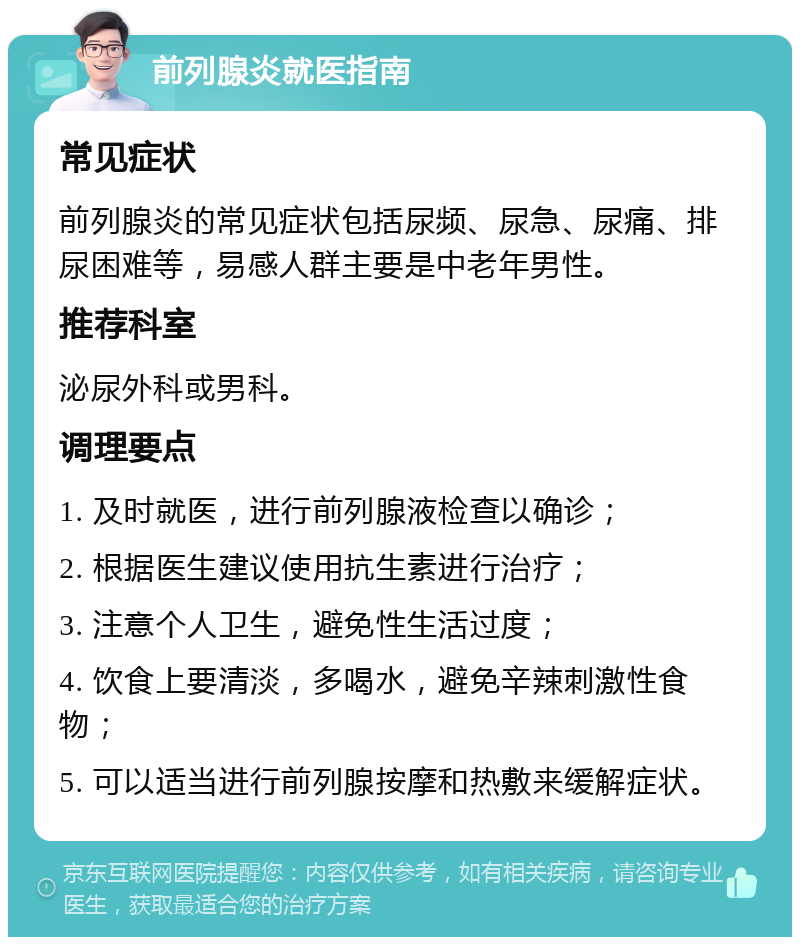 前列腺炎就医指南 常见症状 前列腺炎的常见症状包括尿频、尿急、尿痛、排尿困难等，易感人群主要是中老年男性。 推荐科室 泌尿外科或男科。 调理要点 1. 及时就医，进行前列腺液检查以确诊； 2. 根据医生建议使用抗生素进行治疗； 3. 注意个人卫生，避免性生活过度； 4. 饮食上要清淡，多喝水，避免辛辣刺激性食物； 5. 可以适当进行前列腺按摩和热敷来缓解症状。