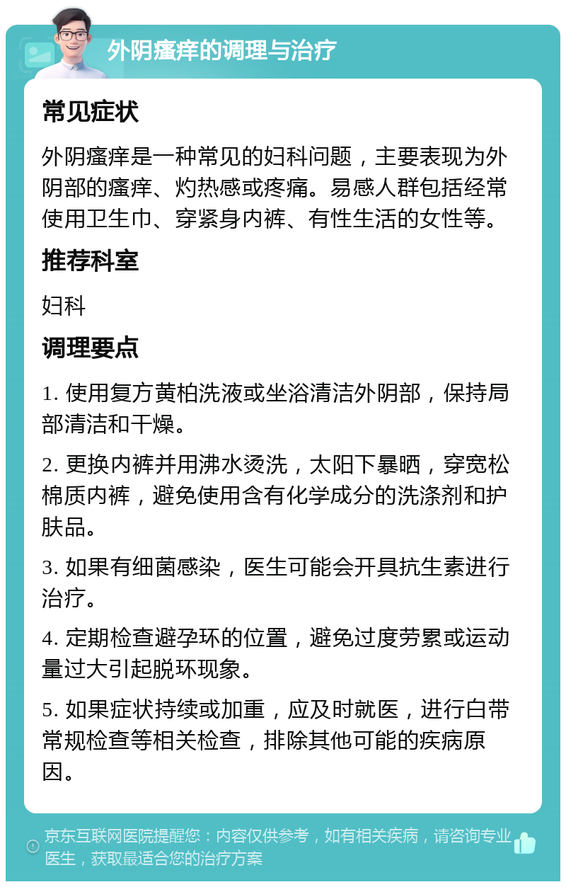 外阴瘙痒的调理与治疗 常见症状 外阴瘙痒是一种常见的妇科问题，主要表现为外阴部的瘙痒、灼热感或疼痛。易感人群包括经常使用卫生巾、穿紧身内裤、有性生活的女性等。 推荐科室 妇科 调理要点 1. 使用复方黄柏洗液或坐浴清洁外阴部，保持局部清洁和干燥。 2. 更换内裤并用沸水烫洗，太阳下暴晒，穿宽松棉质内裤，避免使用含有化学成分的洗涤剂和护肤品。 3. 如果有细菌感染，医生可能会开具抗生素进行治疗。 4. 定期检查避孕环的位置，避免过度劳累或运动量过大引起脱环现象。 5. 如果症状持续或加重，应及时就医，进行白带常规检查等相关检查，排除其他可能的疾病原因。