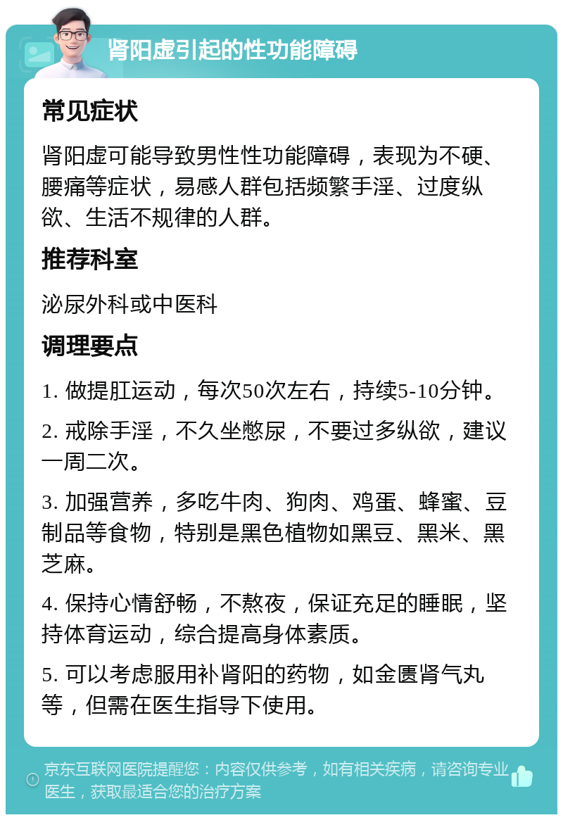 肾阳虚引起的性功能障碍 常见症状 肾阳虚可能导致男性性功能障碍，表现为不硬、腰痛等症状，易感人群包括频繁手淫、过度纵欲、生活不规律的人群。 推荐科室 泌尿外科或中医科 调理要点 1. 做提肛运动，每次50次左右，持续5-10分钟。 2. 戒除手淫，不久坐憋尿，不要过多纵欲，建议一周二次。 3. 加强营养，多吃牛肉、狗肉、鸡蛋、蜂蜜、豆制品等食物，特别是黑色植物如黑豆、黑米、黑芝麻。 4. 保持心情舒畅，不熬夜，保证充足的睡眠，坚持体育运动，综合提高身体素质。 5. 可以考虑服用补肾阳的药物，如金匮肾气丸等，但需在医生指导下使用。