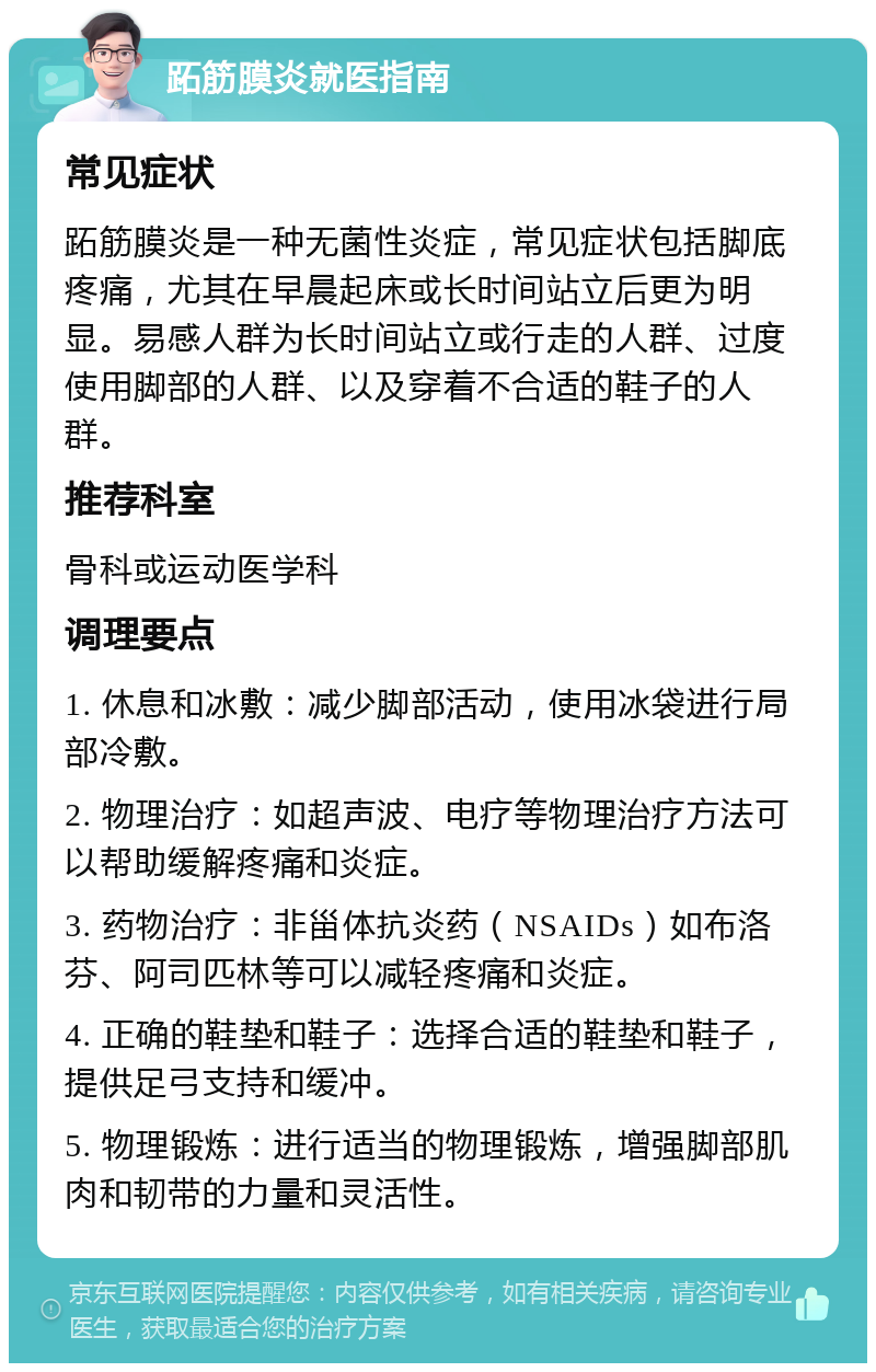 跖筋膜炎就医指南 常见症状 跖筋膜炎是一种无菌性炎症，常见症状包括脚底疼痛，尤其在早晨起床或长时间站立后更为明显。易感人群为长时间站立或行走的人群、过度使用脚部的人群、以及穿着不合适的鞋子的人群。 推荐科室 骨科或运动医学科 调理要点 1. 休息和冰敷：减少脚部活动，使用冰袋进行局部冷敷。 2. 物理治疗：如超声波、电疗等物理治疗方法可以帮助缓解疼痛和炎症。 3. 药物治疗：非甾体抗炎药（NSAIDs）如布洛芬、阿司匹林等可以减轻疼痛和炎症。 4. 正确的鞋垫和鞋子：选择合适的鞋垫和鞋子，提供足弓支持和缓冲。 5. 物理锻炼：进行适当的物理锻炼，增强脚部肌肉和韧带的力量和灵活性。