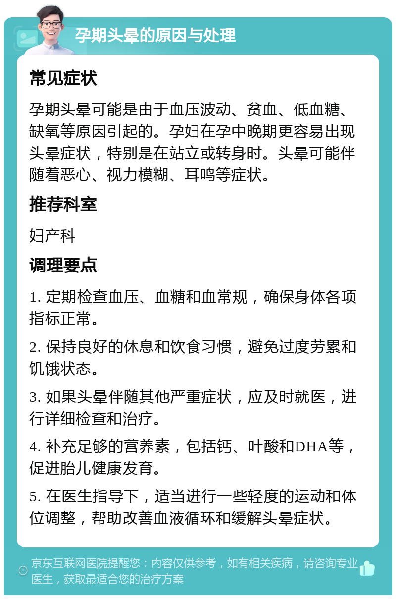 孕期头晕的原因与处理 常见症状 孕期头晕可能是由于血压波动、贫血、低血糖、缺氧等原因引起的。孕妇在孕中晚期更容易出现头晕症状，特别是在站立或转身时。头晕可能伴随着恶心、视力模糊、耳鸣等症状。 推荐科室 妇产科 调理要点 1. 定期检查血压、血糖和血常规，确保身体各项指标正常。 2. 保持良好的休息和饮食习惯，避免过度劳累和饥饿状态。 3. 如果头晕伴随其他严重症状，应及时就医，进行详细检查和治疗。 4. 补充足够的营养素，包括钙、叶酸和DHA等，促进胎儿健康发育。 5. 在医生指导下，适当进行一些轻度的运动和体位调整，帮助改善血液循环和缓解头晕症状。