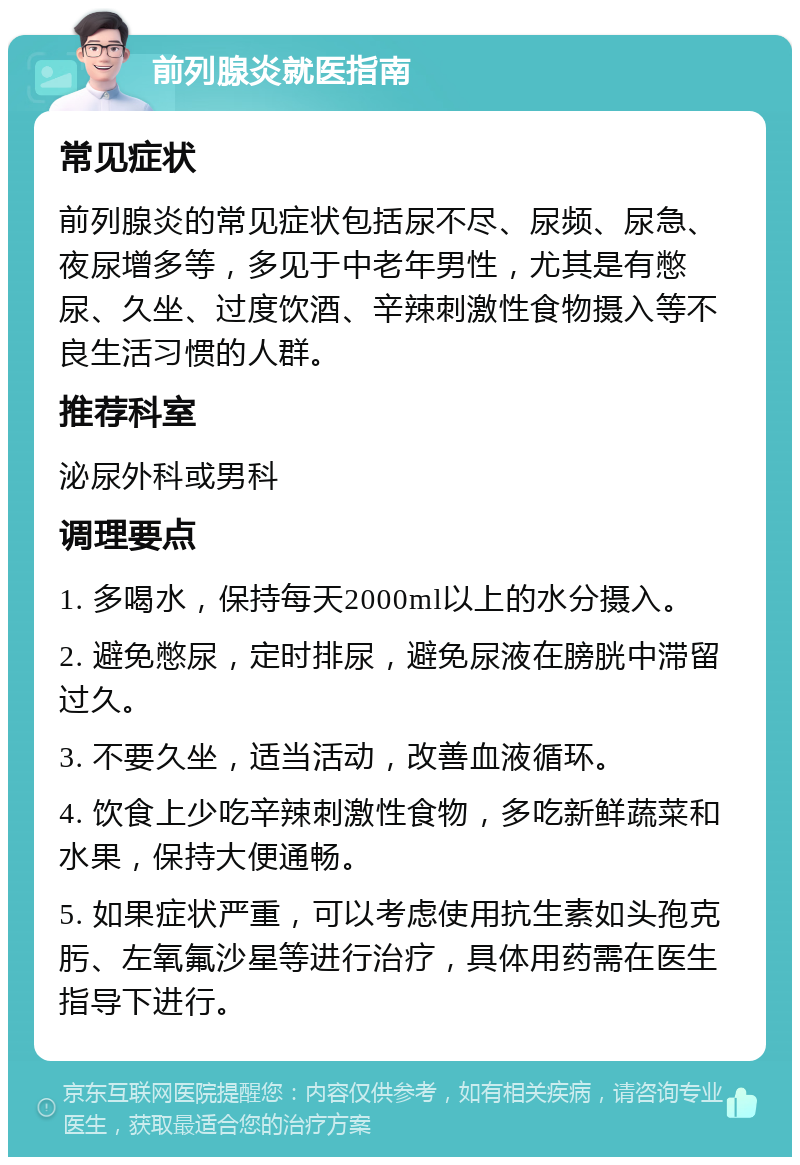 前列腺炎就医指南 常见症状 前列腺炎的常见症状包括尿不尽、尿频、尿急、夜尿增多等，多见于中老年男性，尤其是有憋尿、久坐、过度饮酒、辛辣刺激性食物摄入等不良生活习惯的人群。 推荐科室 泌尿外科或男科 调理要点 1. 多喝水，保持每天2000ml以上的水分摄入。 2. 避免憋尿，定时排尿，避免尿液在膀胱中滞留过久。 3. 不要久坐，适当活动，改善血液循环。 4. 饮食上少吃辛辣刺激性食物，多吃新鲜蔬菜和水果，保持大便通畅。 5. 如果症状严重，可以考虑使用抗生素如头孢克肟、左氧氟沙星等进行治疗，具体用药需在医生指导下进行。