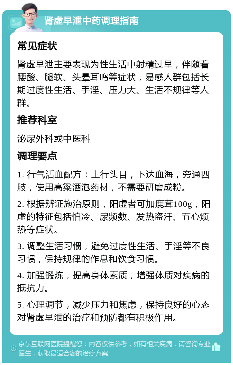 肾虚早泄中药调理指南 常见症状 肾虚早泄主要表现为性生活中射精过早，伴随着腰酸、腿软、头晕耳鸣等症状，易感人群包括长期过度性生活、手淫、压力大、生活不规律等人群。 推荐科室 泌尿外科或中医科 调理要点 1. 行气活血配方：上行头目，下达血海，旁通四肢，使用高粱酒泡药材，不需要研磨成粉。 2. 根据辨证施治原则，阳虚者可加鹿茸100g，阳虚的特征包括怕冷、尿频数、发热盗汗、五心烦热等症状。 3. 调整生活习惯，避免过度性生活、手淫等不良习惯，保持规律的作息和饮食习惯。 4. 加强锻炼，提高身体素质，增强体质对疾病的抵抗力。 5. 心理调节，减少压力和焦虑，保持良好的心态对肾虚早泄的治疗和预防都有积极作用。