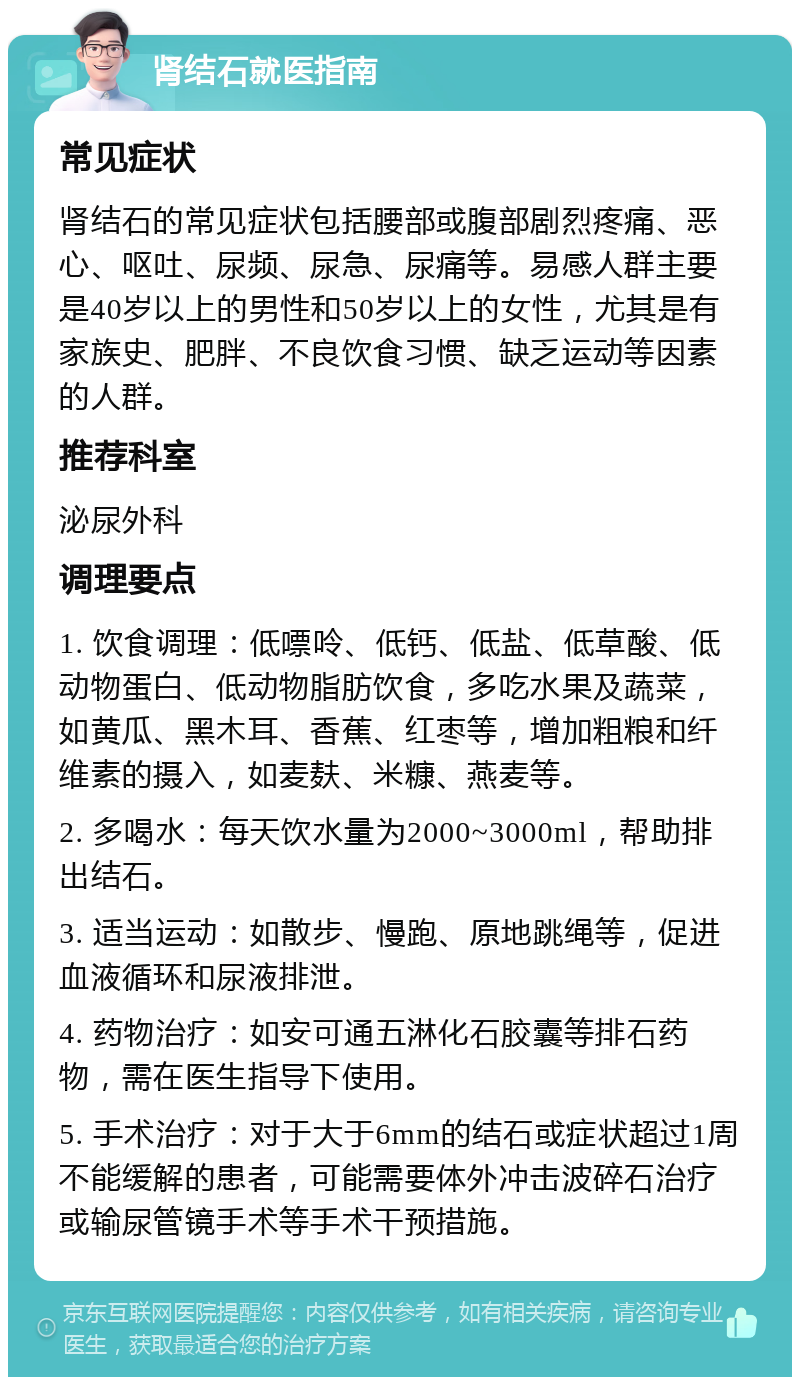 肾结石就医指南 常见症状 肾结石的常见症状包括腰部或腹部剧烈疼痛、恶心、呕吐、尿频、尿急、尿痛等。易感人群主要是40岁以上的男性和50岁以上的女性，尤其是有家族史、肥胖、不良饮食习惯、缺乏运动等因素的人群。 推荐科室 泌尿外科 调理要点 1. 饮食调理：低嘌呤、低钙、低盐、低草酸、低动物蛋白、低动物脂肪饮食，多吃水果及蔬菜，如黄瓜、黑木耳、香蕉、红枣等，增加粗粮和纤维素的摄入，如麦麸、米糠、燕麦等。 2. 多喝水：每天饮水量为2000~3000ml，帮助排出结石。 3. 适当运动：如散步、慢跑、原地跳绳等，促进血液循环和尿液排泄。 4. 药物治疗：如安可通五淋化石胶囊等排石药物，需在医生指导下使用。 5. 手术治疗：对于大于6mm的结石或症状超过1周不能缓解的患者，可能需要体外冲击波碎石治疗或输尿管镜手术等手术干预措施。