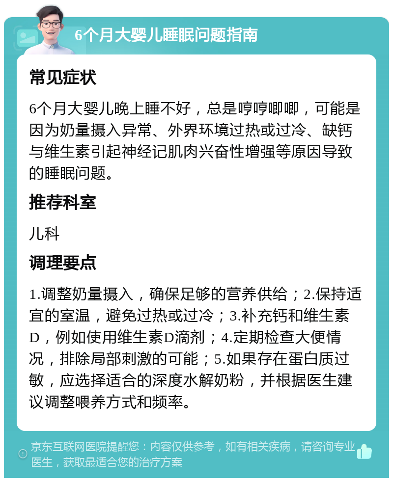 6个月大婴儿睡眠问题指南 常见症状 6个月大婴儿晚上睡不好，总是哼哼唧唧，可能是因为奶量摄入异常、外界环境过热或过冷、缺钙与维生素引起神经记肌肉兴奋性增强等原因导致的睡眠问题。 推荐科室 儿科 调理要点 1.调整奶量摄入，确保足够的营养供给；2.保持适宜的室温，避免过热或过冷；3.补充钙和维生素D，例如使用维生素D滴剂；4.定期检查大便情况，排除局部刺激的可能；5.如果存在蛋白质过敏，应选择适合的深度水解奶粉，并根据医生建议调整喂养方式和频率。