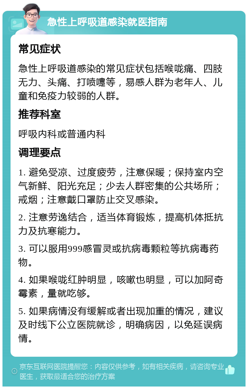 急性上呼吸道感染就医指南 常见症状 急性上呼吸道感染的常见症状包括喉咙痛、四肢无力、头痛、打喷嚏等，易感人群为老年人、儿童和免疫力较弱的人群。 推荐科室 呼吸内科或普通内科 调理要点 1. 避免受凉、过度疲劳，注意保暖；保持室内空气新鲜、阳光充足；少去人群密集的公共场所；戒烟；注意戴口罩防止交叉感染。 2. 注意劳逸结合，适当体育锻炼，提高机体抵抗力及抗寒能力。 3. 可以服用999感冒灵或抗病毒颗粒等抗病毒药物。 4. 如果喉咙红肿明显，咳嗽也明显，可以加阿奇霉素，量就吃够。 5. 如果病情没有缓解或者出现加重的情况，建议及时线下公立医院就诊，明确病因，以免延误病情。