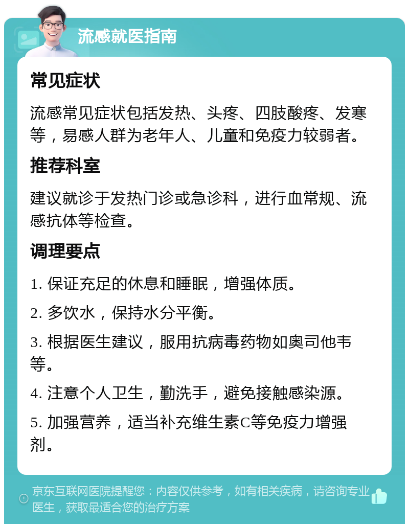 流感就医指南 常见症状 流感常见症状包括发热、头疼、四肢酸疼、发寒等，易感人群为老年人、儿童和免疫力较弱者。 推荐科室 建议就诊于发热门诊或急诊科，进行血常规、流感抗体等检查。 调理要点 1. 保证充足的休息和睡眠，增强体质。 2. 多饮水，保持水分平衡。 3. 根据医生建议，服用抗病毒药物如奥司他韦等。 4. 注意个人卫生，勤洗手，避免接触感染源。 5. 加强营养，适当补充维生素C等免疫力增强剂。