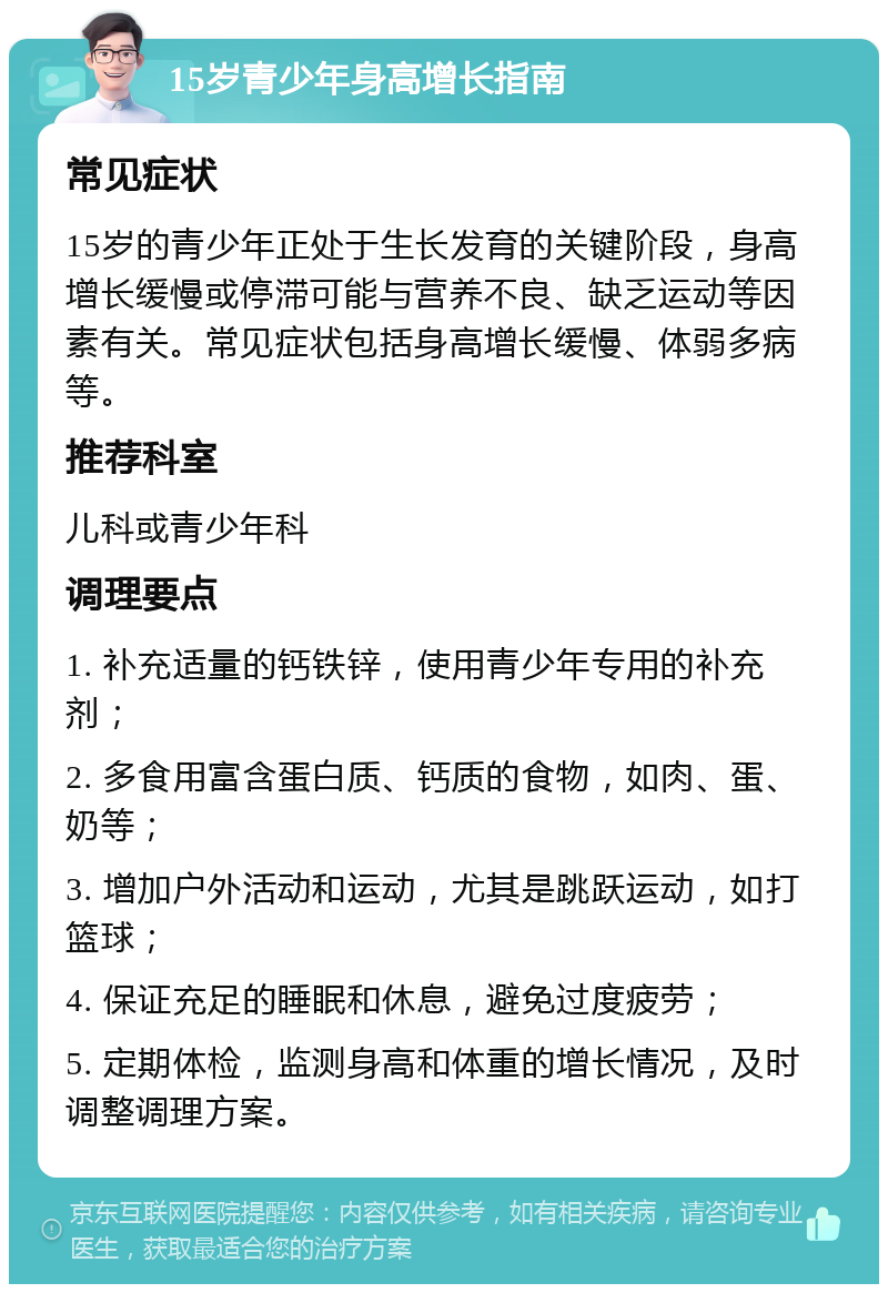 15岁青少年身高增长指南 常见症状 15岁的青少年正处于生长发育的关键阶段，身高增长缓慢或停滞可能与营养不良、缺乏运动等因素有关。常见症状包括身高增长缓慢、体弱多病等。 推荐科室 儿科或青少年科 调理要点 1. 补充适量的钙铁锌，使用青少年专用的补充剂； 2. 多食用富含蛋白质、钙质的食物，如肉、蛋、奶等； 3. 增加户外活动和运动，尤其是跳跃运动，如打篮球； 4. 保证充足的睡眠和休息，避免过度疲劳； 5. 定期体检，监测身高和体重的增长情况，及时调整调理方案。