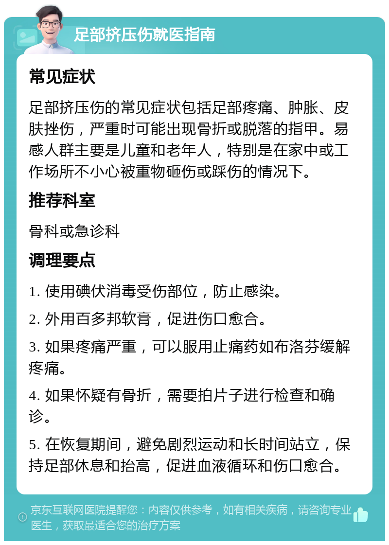 足部挤压伤就医指南 常见症状 足部挤压伤的常见症状包括足部疼痛、肿胀、皮肤挫伤，严重时可能出现骨折或脱落的指甲。易感人群主要是儿童和老年人，特别是在家中或工作场所不小心被重物砸伤或踩伤的情况下。 推荐科室 骨科或急诊科 调理要点 1. 使用碘伏消毒受伤部位，防止感染。 2. 外用百多邦软膏，促进伤口愈合。 3. 如果疼痛严重，可以服用止痛药如布洛芬缓解疼痛。 4. 如果怀疑有骨折，需要拍片子进行检查和确诊。 5. 在恢复期间，避免剧烈运动和长时间站立，保持足部休息和抬高，促进血液循环和伤口愈合。