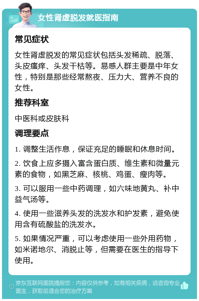 女性肾虚脱发就医指南 常见症状 女性肾虚脱发的常见症状包括头发稀疏、脱落、头皮瘙痒、头发干枯等。易感人群主要是中年女性，特别是那些经常熬夜、压力大、营养不良的女性。 推荐科室 中医科或皮肤科 调理要点 1. 调整生活作息，保证充足的睡眠和休息时间。 2. 饮食上应多摄入富含蛋白质、维生素和微量元素的食物，如黑芝麻、核桃、鸡蛋、瘦肉等。 3. 可以服用一些中药调理，如六味地黄丸、补中益气汤等。 4. 使用一些滋养头发的洗发水和护发素，避免使用含有硫酸盐的洗发水。 5. 如果情况严重，可以考虑使用一些外用药物，如米诺地尔、消脱止等，但需要在医生的指导下使用。