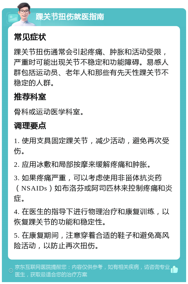 踝关节扭伤就医指南 常见症状 踝关节扭伤通常会引起疼痛、肿胀和活动受限，严重时可能出现关节不稳定和功能障碍。易感人群包括运动员、老年人和那些有先天性踝关节不稳定的人群。 推荐科室 骨科或运动医学科室。 调理要点 1. 使用支具固定踝关节，减少活动，避免再次受伤。 2. 应用冰敷和局部按摩来缓解疼痛和肿胀。 3. 如果疼痛严重，可以考虑使用非甾体抗炎药（NSAIDs）如布洛芬或阿司匹林来控制疼痛和炎症。 4. 在医生的指导下进行物理治疗和康复训练，以恢复踝关节的功能和稳定性。 5. 在康复期间，注意穿着合适的鞋子和避免高风险活动，以防止再次扭伤。