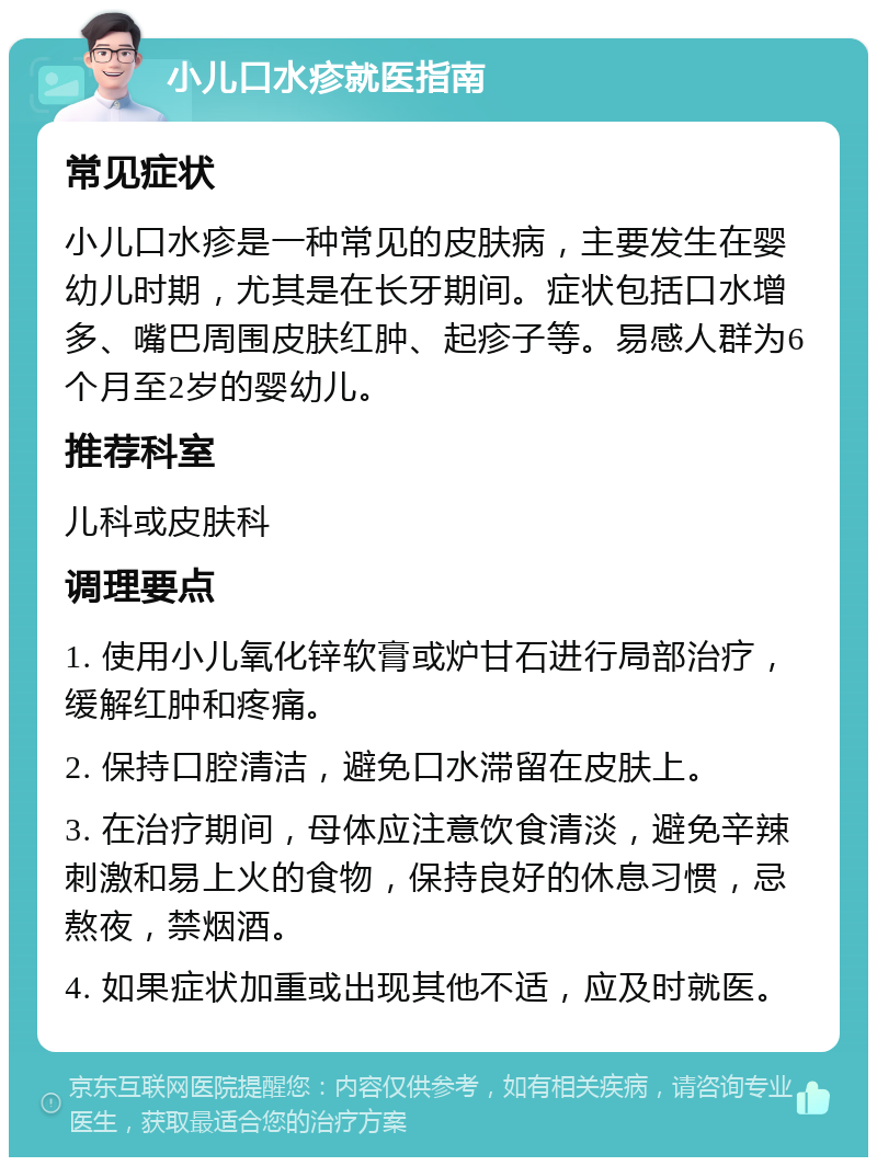 小儿口水疹就医指南 常见症状 小儿口水疹是一种常见的皮肤病，主要发生在婴幼儿时期，尤其是在长牙期间。症状包括口水增多、嘴巴周围皮肤红肿、起疹子等。易感人群为6个月至2岁的婴幼儿。 推荐科室 儿科或皮肤科 调理要点 1. 使用小儿氧化锌软膏或炉甘石进行局部治疗，缓解红肿和疼痛。 2. 保持口腔清洁，避免口水滞留在皮肤上。 3. 在治疗期间，母体应注意饮食清淡，避免辛辣刺激和易上火的食物，保持良好的休息习惯，忌熬夜，禁烟酒。 4. 如果症状加重或出现其他不适，应及时就医。