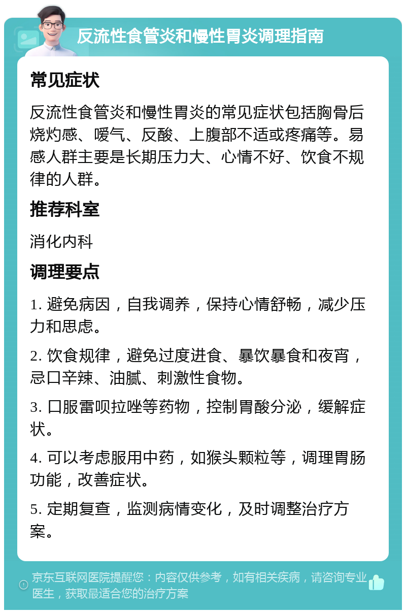 反流性食管炎和慢性胃炎调理指南 常见症状 反流性食管炎和慢性胃炎的常见症状包括胸骨后烧灼感、嗳气、反酸、上腹部不适或疼痛等。易感人群主要是长期压力大、心情不好、饮食不规律的人群。 推荐科室 消化内科 调理要点 1. 避免病因，自我调养，保持心情舒畅，减少压力和思虑。 2. 饮食规律，避免过度进食、暴饮暴食和夜宵，忌口辛辣、油腻、刺激性食物。 3. 口服雷呗拉唑等药物，控制胃酸分泌，缓解症状。 4. 可以考虑服用中药，如猴头颗粒等，调理胃肠功能，改善症状。 5. 定期复查，监测病情变化，及时调整治疗方案。