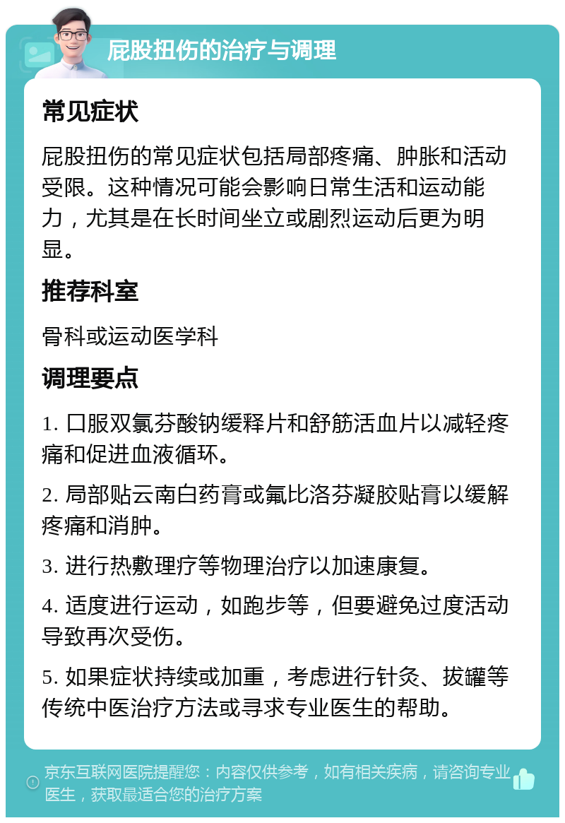 屁股扭伤的治疗与调理 常见症状 屁股扭伤的常见症状包括局部疼痛、肿胀和活动受限。这种情况可能会影响日常生活和运动能力，尤其是在长时间坐立或剧烈运动后更为明显。 推荐科室 骨科或运动医学科 调理要点 1. 口服双氯芬酸钠缓释片和舒筋活血片以减轻疼痛和促进血液循环。 2. 局部贴云南白药膏或氟比洛芬凝胶贴膏以缓解疼痛和消肿。 3. 进行热敷理疗等物理治疗以加速康复。 4. 适度进行运动，如跑步等，但要避免过度活动导致再次受伤。 5. 如果症状持续或加重，考虑进行针灸、拔罐等传统中医治疗方法或寻求专业医生的帮助。