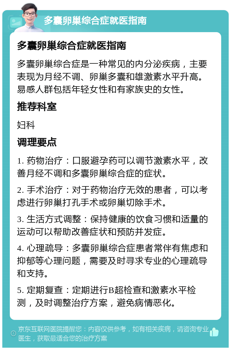 多囊卵巢综合症就医指南 多囊卵巢综合症就医指南 多囊卵巢综合症是一种常见的内分泌疾病，主要表现为月经不调、卵巢多囊和雄激素水平升高。易感人群包括年轻女性和有家族史的女性。 推荐科室 妇科 调理要点 1. 药物治疗：口服避孕药可以调节激素水平，改善月经不调和多囊卵巢综合症的症状。 2. 手术治疗：对于药物治疗无效的患者，可以考虑进行卵巢打孔手术或卵巢切除手术。 3. 生活方式调整：保持健康的饮食习惯和适量的运动可以帮助改善症状和预防并发症。 4. 心理疏导：多囊卵巢综合症患者常伴有焦虑和抑郁等心理问题，需要及时寻求专业的心理疏导和支持。 5. 定期复查：定期进行B超检查和激素水平检测，及时调整治疗方案，避免病情恶化。