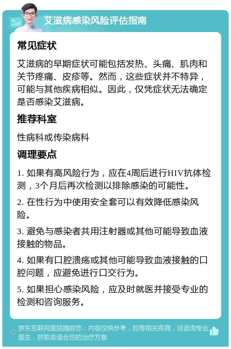 艾滋病感染风险评估指南 常见症状 艾滋病的早期症状可能包括发热、头痛、肌肉和关节疼痛、皮疹等。然而，这些症状并不特异，可能与其他疾病相似。因此，仅凭症状无法确定是否感染艾滋病。 推荐科室 性病科或传染病科 调理要点 1. 如果有高风险行为，应在4周后进行HIV抗体检测，3个月后再次检测以排除感染的可能性。 2. 在性行为中使用安全套可以有效降低感染风险。 3. 避免与感染者共用注射器或其他可能导致血液接触的物品。 4. 如果有口腔溃疡或其他可能导致血液接触的口腔问题，应避免进行口交行为。 5. 如果担心感染风险，应及时就医并接受专业的检测和咨询服务。