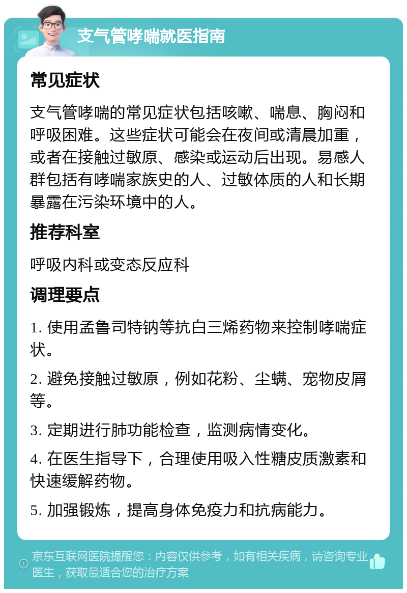 支气管哮喘就医指南 常见症状 支气管哮喘的常见症状包括咳嗽、喘息、胸闷和呼吸困难。这些症状可能会在夜间或清晨加重，或者在接触过敏原、感染或运动后出现。易感人群包括有哮喘家族史的人、过敏体质的人和长期暴露在污染环境中的人。 推荐科室 呼吸内科或变态反应科 调理要点 1. 使用孟鲁司特钠等抗白三烯药物来控制哮喘症状。 2. 避免接触过敏原，例如花粉、尘螨、宠物皮屑等。 3. 定期进行肺功能检查，监测病情变化。 4. 在医生指导下，合理使用吸入性糖皮质激素和快速缓解药物。 5. 加强锻炼，提高身体免疫力和抗病能力。