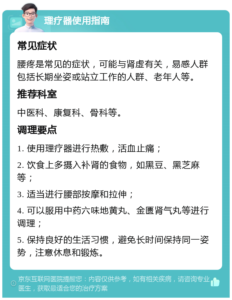 理疗器使用指南 常见症状 腰疼是常见的症状，可能与肾虚有关，易感人群包括长期坐姿或站立工作的人群、老年人等。 推荐科室 中医科、康复科、骨科等。 调理要点 1. 使用理疗器进行热敷，活血止痛； 2. 饮食上多摄入补肾的食物，如黑豆、黑芝麻等； 3. 适当进行腰部按摩和拉伸； 4. 可以服用中药六味地黄丸、金匮肾气丸等进行调理； 5. 保持良好的生活习惯，避免长时间保持同一姿势，注意休息和锻炼。