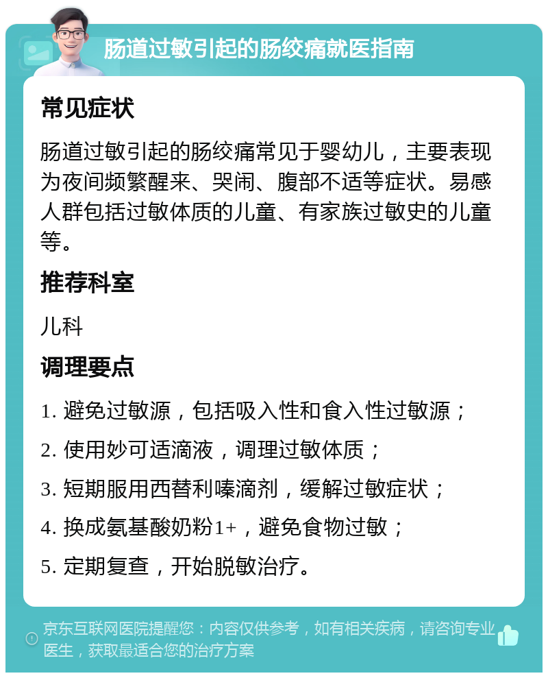 肠道过敏引起的肠绞痛就医指南 常见症状 肠道过敏引起的肠绞痛常见于婴幼儿，主要表现为夜间频繁醒来、哭闹、腹部不适等症状。易感人群包括过敏体质的儿童、有家族过敏史的儿童等。 推荐科室 儿科 调理要点 1. 避免过敏源，包括吸入性和食入性过敏源； 2. 使用妙可适滴液，调理过敏体质； 3. 短期服用西替利嗪滴剂，缓解过敏症状； 4. 换成氨基酸奶粉1+，避免食物过敏； 5. 定期复查，开始脱敏治疗。