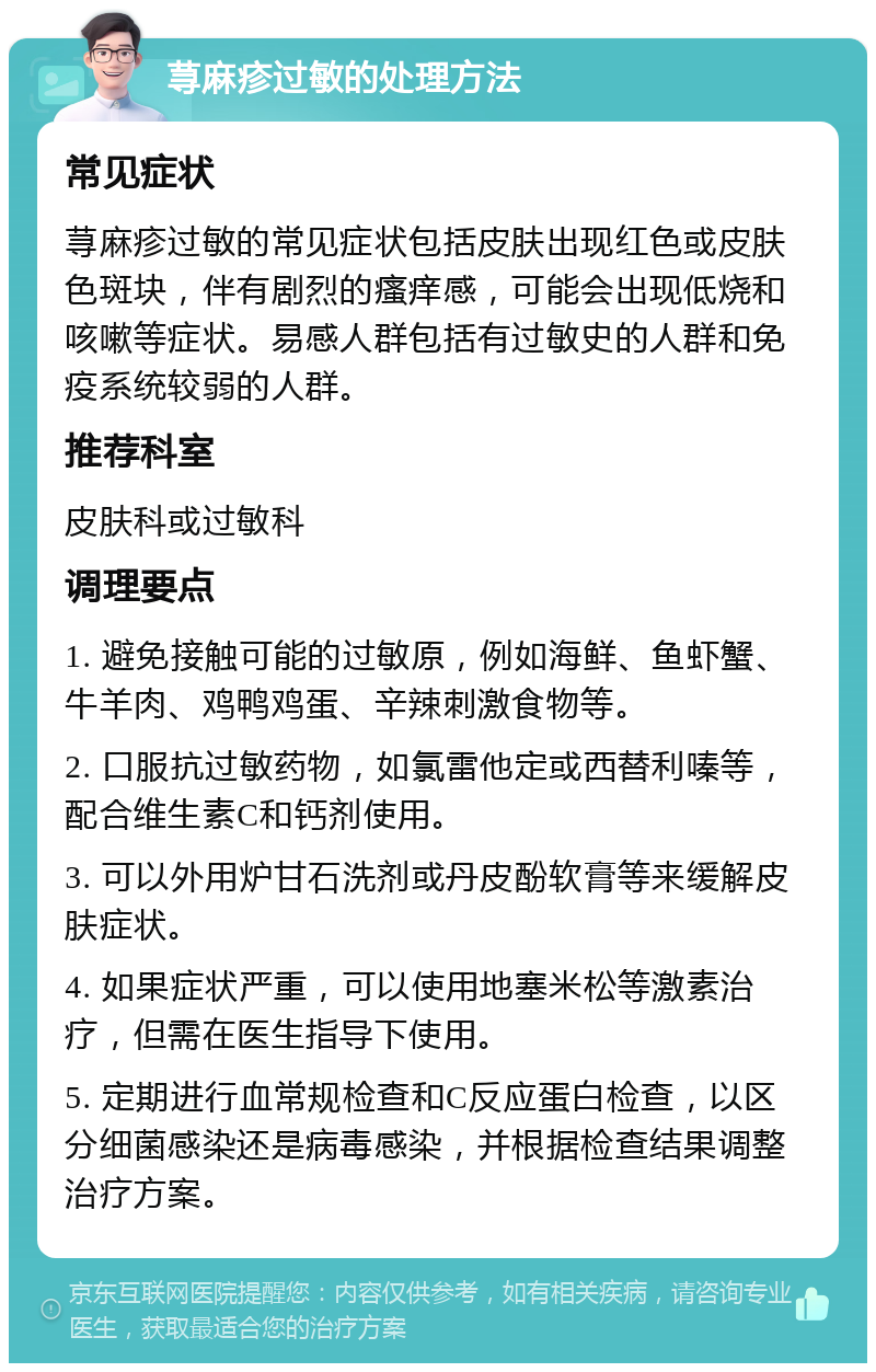 荨麻疹过敏的处理方法 常见症状 荨麻疹过敏的常见症状包括皮肤出现红色或皮肤色斑块，伴有剧烈的瘙痒感，可能会出现低烧和咳嗽等症状。易感人群包括有过敏史的人群和免疫系统较弱的人群。 推荐科室 皮肤科或过敏科 调理要点 1. 避免接触可能的过敏原，例如海鲜、鱼虾蟹、牛羊肉、鸡鸭鸡蛋、辛辣刺激食物等。 2. 口服抗过敏药物，如氯雷他定或西替利嗪等，配合维生素C和钙剂使用。 3. 可以外用炉甘石洗剂或丹皮酚软膏等来缓解皮肤症状。 4. 如果症状严重，可以使用地塞米松等激素治疗，但需在医生指导下使用。 5. 定期进行血常规检查和C反应蛋白检查，以区分细菌感染还是病毒感染，并根据检查结果调整治疗方案。