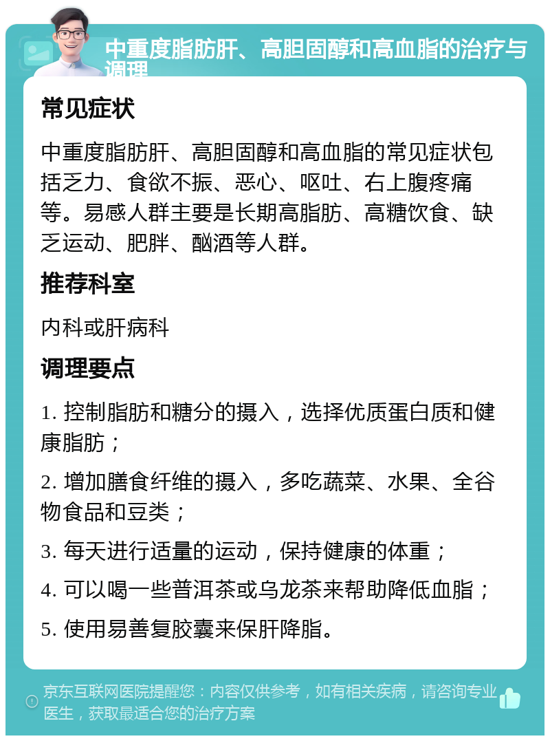 中重度脂肪肝、高胆固醇和高血脂的治疗与调理 常见症状 中重度脂肪肝、高胆固醇和高血脂的常见症状包括乏力、食欲不振、恶心、呕吐、右上腹疼痛等。易感人群主要是长期高脂肪、高糖饮食、缺乏运动、肥胖、酗酒等人群。 推荐科室 内科或肝病科 调理要点 1. 控制脂肪和糖分的摄入，选择优质蛋白质和健康脂肪； 2. 增加膳食纤维的摄入，多吃蔬菜、水果、全谷物食品和豆类； 3. 每天进行适量的运动，保持健康的体重； 4. 可以喝一些普洱茶或乌龙茶来帮助降低血脂； 5. 使用易善复胶囊来保肝降脂。